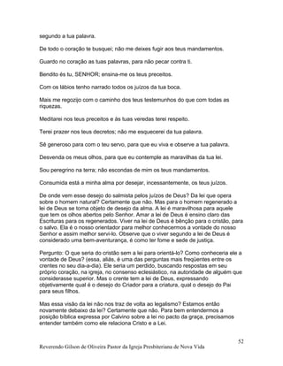 segundo a tua palavra.
De todo o coração te busquei; não me deixes fugir aos teus mandamentos.
Guardo no coração as tuas palavras, para não pecar contra ti.
Bendito és tu, SENHOR; ensina-me os teus preceitos.
Com os lábios tenho narrado todos os juízos da tua boca.
Mais me regozijo com o caminho dos teus testemunhos do que com todas as
riquezas.
Meditarei nos teus preceitos e às tuas veredas terei respeito.
Terei prazer nos teus decretos; não me esquecerei da tua palavra.
Sê generoso para com o teu servo, para que eu viva e observe a tua palavra.
Desvenda os meus olhos, para que eu contemple as maravilhas da tua lei.
Sou peregrino na terra; não escondas de mim os teus mandamentos.
Consumida está a minha alma por desejar, incessantemente, os teus juízos.
De onde vem esse desejo do salmista pelos juízos de Deus? Da lei que opera
sobre o homem natural? Certamente que não. Mas para o homem regenerado a
lei de Deus se torna objeto de desejo da alma. A lei é maravilhosa para aquele
que tem os olhos abertos pelo Senhor. Amar a lei de Deus é ensino claro das
Escrituras para os regenerados. Viver na lei de Deus é bênção para o cristão, para
o salvo. Ela é o nosso orientador para melhor conhecermos a vontade do nosso
Senhor e assim melhor servi-lo. Observe que o viver segundo a lei de Deus é
considerado uma bem-aventurança, é como ter fome e sede de justiça.
Pergunto: O que seria do cristão sem a lei para orientá-lo? Como conheceria ele a
vontade de Deus? (essa, aliás, é uma das perguntas mais freqüentes entre os
crentes no seu dia-a-dia). Ele seria um perdido, buscando respostas em seu
próprio coração, na igreja, no consenso eclesiástico, na autoridade de alguém que
considerasse superior. Mas o crente tem a lei de Deus, expressando
objetivamente qual é o desejo do Criador para a criatura, qual o desejo do Pai
para seus filhos.
Mas essa visão da lei não nos traz de volta ao legalismo? Estamos então
novamente debaixo da lei? Certamente que não. Para bem entendermos a
posição bíblica expressa por Calvino sobre a lei no pacto da graça, precisamos
entender também como ele relaciona Cristo e a Lei.
Reverendo Gilson de Oliveira Pastor da Igreja Presbiteriana de Nova Vida
52
 