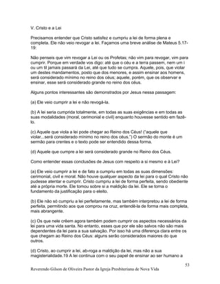 V. Cristo e a Lei
Precisamos entender que Cristo satisfez e cumpriu a lei de forma plena e
completa. Ele não veio revogar a lei. Façamos uma breve análise de Mateus 5.17-
19:
Não penseis que vim revogar a Lei ou os Profetas; não vim para revogar, vim para
cumprir. Porque em verdade vos digo: até que o céu e a terra passem, nem um i
ou um til jamais passará da Lei, até que tudo se cumpra. Aquele, pois, que violar
um destes mandamentos, posto que dos menores, e assim ensinar aos homens,
será considerado mínimo no reino dos céus; aquele, porém, que os observar e
ensinar, esse será considerado grande no reino dos céus.
Alguns pontos interessantes são demonstrados por Jesus nessa passagem:
(a) Ele veio cumprir a lei e não revogá-la.
(b) A lei seria cumprida totalmente, em todas as suas exigências e em todas as
suas modalidades (moral, cerimonial e civil) enquanto houvesse sentido em fazê-
lo.
(c) Aquele que viola a lei pode chegar ao Reino dos Céus! (“aquele que
violar...será considerado mínimo no reino dos céus.”) O sermão do monte é um
sermão para crentes e o texto pode ser entendido dessa forma.
(d) Aquele que cumpre a lei será considerado grande no Reino dos Céus.
Como entender essas conclusões de Jesus com respeito a si mesmo e à Lei?
(a) Ele veio cumprir a lei e de fato a cumpriu em todas as suas dimensões:
cerimonial, civil e moral. Não houve qualquer aspecto da lei para o qual Cristo não
pudesse atentar e cumprir. Cristo cumpriu a lei de forma perfeita, sendo obediente
até a própria morte. Ele tomou sobre si a maldição da lei. Ele se torna o
fundamento da justificação para o eleito.
(b) Ele não só cumpriu a lei perfeitamente, mas também interpretou a lei de forma
perfeita, permitindo aos que comprou na cruz, entendê-la de forma mais completa,
mais abrangente.
(c) Os que nele crêem agora também podem cumprir os aspectos necessários da
lei para uma vida santa. No entanto, esses que por ele são salvos não são mais
dependentes da lei para a sua salvação. Por isso há uma diferença clara entre os
que chegam ao Reino dos Céus: alguns serão considerados maiores do que
outros.
(d) Cristo, ao cumprir a lei, ab-roga a maldição da lei, mas não a sua
magisterialidade.19 A lei continua com o seu papel de ensinar ao ser humano a
Reverendo Gilson de Oliveira Pastor da Igreja Presbiteriana de Nova Vida
53
 