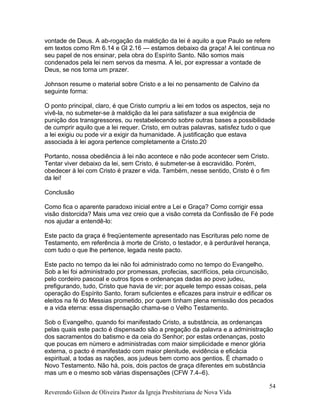 vontade de Deus. A ab-rogação da maldição da lei é aquilo a que Paulo se refere
em textos como Rm 6.14 e Gl 2.16 — estamos debaixo da graça! A lei continua no
seu papel de nos ensinar, pela obra do Espírito Santo. Não somos mais
condenados pela lei nem servos da mesma. A lei, por expressar a vontade de
Deus, se nos torna um prazer.
Johnson resume o material sobre Cristo e a lei no pensamento de Calvino da
seguinte forma:
O ponto principal, claro, é que Cristo cumpriu a lei em todos os aspectos, seja no
vivê-la, no submeter-se à maldição da lei para satisfazer a sua exigência de
punição dos transgressores, ou restabelecendo sobre outras bases a possibilidade
de cumprir aquilo que a lei requer. Cristo, em outras palavras, satisfez tudo o que
a lei exigiu ou pode vir a exigir da humanidade. A justificação que estava
associada à lei agora pertence completamente a Cristo.20
Portanto, nossa obediência à lei não acontece e não pode acontecer sem Cristo.
Tentar viver debaixo da lei, sem Cristo, é submeter-se à escravidão. Porém,
obedecer à lei com Cristo é prazer e vida. Também, nesse sentido, Cristo é o fim
da lei!
Conclusão
Como fica o aparente paradoxo inicial entre a Lei e Graça? Como corrigir essa
visão distorcida? Mais uma vez creio que a visão correta da Confissão de Fé pode
nos ajudar a entendê-lo:
Este pacto da graça é freqüentemente apresentado nas Escrituras pelo nome de
Testamento, em referência à morte de Cristo, o testador, e à perdurável herança,
com tudo o que lhe pertence, legada neste pacto.
Este pacto no tempo da lei não foi administrado como no tempo do Evangelho.
Sob a lei foi administrado por promessas, profecias, sacrifícios, pela circuncisão,
pelo cordeiro pascoal e outros tipos e ordenanças dadas ao povo judeu,
prefigurando, tudo, Cristo que havia de vir; por aquele tempo essas coisas, pela
operação do Espírito Santo, foram suficientes e eficazes para instruir e edificar os
eleitos na fé do Messias prometido, por quem tinham plena remissão dos pecados
e a vida eterna: essa dispensação chama-se o Velho Testamento.
Sob o Evangelho, quando foi manifestado Cristo, a substância, as ordenanças
pelas quais este pacto é dispensado são a pregação da palavra e a administração
dos sacramentos do batismo e da ceia do Senhor; por estas ordenanças, posto
que poucas em número e administradas com maior simplicidade e menor glória
externa, o pacto é manifestado com maior plenitude, evidência e eficácia
espiritual, a todas as nações, aos judeus bem como aos gentios. É chamado o
Novo Testamento. Não há, pois, dois pactos de graça diferentes em substância
mas um e o mesmo sob várias dispensações (CFW 7.4–6).
Reverendo Gilson de Oliveira Pastor da Igreja Presbiteriana de Nova Vida
54
 