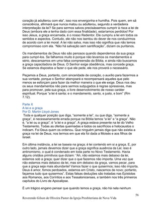 coração já adulterou com ela”, isso nos envergonha e humilha. Pois quem, em sã
consciência, afirmará que nunca matou ou adulterou, segundo a verdadeira
interpretação da lei? Se para sermos salvos precisássemos cumprir à risca a lei de
Deus (embora ele a tenha dado com essa finalidade), estaríamos perdidos! Por
isso Jesus, a graça encarnada, é o nosso Redentor. Ele cumpriu a lei em todos os
sentidos e aspectos. Contudo, ele não nos isentou do dever de nos conduzirmos
de acordo com a lei moral. A lei não salva, mas isso não significa que não temos
compromisso com ela. “Não há salvação sem santificação”, diziam os puritanos.
Os mandamentos de Deus não são penosos quando dependemos da sua graça
para cumpri-los. Se falhamos muito é porque não levamos os mandamentos a
sério, descansamos em uma falsa compreensão da Bíblia, e ainda não buscamos
a graça capacitadora de Deus. O Senhor exige obediência, mas concede graça.
Se estamos dispostos a fazer o que ele pede, ele nos proverá o necessário.
Peçamos a Deus, portanto, com sinceridade de coração, o auxílio para fazermos a
sua vontade, porque o Senhor abençoará e recompensará aqueles que pelo
menos se esforçam para fazer da melhor maneira o que ele exige. Deus nos deu
os seus mandamentos não para sermos subjugados à regras opressivas, mas
para promover, pela sua graça, o livre desenvolvimento de nosso caráter
espiritual. Porque “a lei é santa; e o mandamento, santo, e justo, e bom” (Rm
7.12).
Parte X
A lei e a graça
Por D. Martin Lloyd-Jones
Toda e qualquer posição que diga, “somente a lei”, ou que diga, “somente a
graça”, é necessariamente errada porque na Bíblia temos “a lei” e “a graça”. Não
é, “a lei ou a graça”; é “a lei e a graça”. A graça estava presente na lei do Velho
Testamento. Todas as ofertas queimadas e todos os sacrifícios e holocaustos o
indicam. Foi Deus quem os ordenou. Que ninguém jamais diga que não existia a
graça na lei de Deus, nos termos em que ela foi dada a Moisés e aos filhos de
Israel.
Em última instância, a lei se baseia na graça; é lei contendo em si a graça. E, por
outro lado, jamais devemos dizer que a graça significa ausência da Lei; isso é
antinomismo, o qual é condenado em toda parte no Novo Testamento. Havia
alguns cristãos primitivos que diziam: “Ah, não estamos mais debaixo da lei,
estamos sob a graça; quer dizer que o que fazemos não importa. Uma vez que
não estamos mais debaixo da lei, mas sim debaixo da graça, vamos pecar, para
que a graça seja mais abundante! Vamos fazer o que quisermos; isso não importa.
Deus é amor, fomos perdoados, estamos em Cristo, nascemos de novo; portanto,
façamos tudo que quisermos”. Estas falsas deduções são tratadas nas Epístolas
aos Romanos, aos Coríntios e aos Tessalonicenses, e também nos três primeiros
capítulos do Livro de Apocalipse.
É um trágico engano pensar que quando temos a graça, não há nela nenhum
Reverendo Gilson de Oliveira Pastor da Igreja Presbiteriana de Nova Vida
56
 
