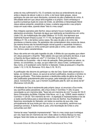 antes do meu sofrimento"(v.15). O contexto nos leva ao entendimento de que
antes e depois de elevar o pão e o vinho, e de haver dado graças, Jesus
participou da ceia com seus discípulos, comendo do pão e bebendo do vinho. A
dificuldade está em que Jesus teria engolido a si próprio. Outro embaraço é
quanto à presença dupla do corpo de Cristo, se admitida a interpretação literal:
Jesus estava presente, presidindo a mesa, e estaria segurando o seu próprio
corpo em suas mãos, quando disse "Isto é o meu corpo".
Nos milagres operados pelo Senhor Jesus sempre houve mudança real dos
elementos envolvidos. Exemplo da água que realmente se transformou em vinho
(João 2.9); da multiplicação dos pães (Mateus 14.15-20); dos leprosos que
realmente ficaram limpos (Lucas 17.11-14); da figueira que realmente secou
(Mateus 21.19), e de tantos outros casos. No caso do pão e do vinho não
aconteceu a mesma coisa. Os apóstolos não contemplaram dois corpos de Jesus.
Da mesma forma não há transformação visível quando o sacerdote ministra a
Ceia, eis que o pão e o vinho continuam sendo pão e vinho, com sabor, cheiro,
cor, forma e peso característicos.
Deus não entra em nós pela ingestão do pão. A Bíblia diz que aqueles que crêem
em Jesus possuem o Espírito: "Não sabeis vós que sois santuário de Deus, e que
o Espírito de Deus habita em vós?" (1 Coríntios 3.16). A Ceia do Senhor -
Comunhão ou Eucaristia - não é meio de salvação. Dela participam os salvos, os
santos, os convertidos, ou seja, os que crêem em Jesus Cristo, confessaram o
Seu nome, e O aceitaram como Senhor e Salvador. Estes já possuem o Espírito.
(João 1.12; 3.16,18; Romanos 10.9; Atos 3.19; 16.31).
A justificação não decorre do participar ou não da Ceia. Quem dela participa é a
Igreja, os crentes em Jesus, os que já se acham justificados, lavados e remidos no
sangue purificador. "Pois todos pecaram e destituídos estão da glória de Deus, e
são justificados gratuitamente pela sua graça, pela redenção que há em Cristo
Jesus. Concluímos, pois, que o homem é justificado pela fé, sem as obras da lei"
(Romanos 3.23,24,28).
A finalidade da Ceia é esclarecida pelo próprio Jesus: a) anunciar a Sua morte,
seu sacrifício pelos pecadores, até a Sua vinda (1 Coríntios 11.26); b) para
recordação ou em memória dele, "fazei isto em memória de mim" (Lucas 22.19) O
Novo Comentário da Bíblia, Edições Vida Nova, vol. II, pg. 1208/9, assim explica 1
Coríntios 11.24-25: "Em memória de mim - A repetição é impressionante e nos dá
a razão escriturística para a observância da Ceia do Senhor. Sua finalidade é
fazermos recordação do Salvador, em todos os eventos de sua vida, mas
principalmente de sua morte por nós na cruz; e, em recordá-lo, sentirmos sua
presença conosco. A Santa Ceia é, pois, uma recordação de Cristo e uma
comunhão com Ele".
Vamos ler essa "repetição impressionante": "Isto é o meu corpo que é entregue
por vós; fazei isto em memória de mim. Este cálice é a Nova Aliança no meu
sangue; fazei isto todas as vezes que beberdes, em memória de mim" (1 Co
Reverendo Gilson de Oliveira Pastor da Igreja Presbiteriana de Nova Vida
7
 