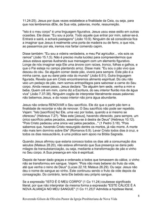 11.24-25). Jesus por duas vezes estabelece a finalidade da Ceia, ou seja, para
que nos lembremos dEle, de Sua vida, palavras, morte, ressurreição.
"Isto é o meu corpo" é uma linguagem figurativa. Jesus usou esse estilo em outras
ocasiões. Ele disse: "Eu sou a porta. Todo aquele que entrar por mim, salvar-se-á.
Entrará e sairá, e achará pastagens" (João 10.9). Ninguém de sã consciência fica
a imaginar que Jesus é realmente uma porta de madeira ou de ferro, e que nós,
ao passarmos por ela, iremos nos fartar comendo capim.
Disse também: "Eu sou a videira verdadeira, e meu Pai agricultor... vós sois os
ramos" (João 15.1,5). Não é preciso muita lucidez para compreendermos que
Jesus estava apenas ilustrando sua mensagem com um elemento figurativo.
Longe de nós imaginar seja Ele uma árvore com raízes, tronco, folhas e galhos, e
que o Pai esteja no campo plantando arroz. Disse mais: "Eu sou o pão vivo que
desceu do céu. Se alguém comer deste pão, viverá para sempre. Este pão é a
minha carne, que eu darei pela vida do mundo" (João 6.51). Outra linguagem
figurada. Revela que em Cristo encontraremos alimento espiritual. Do céu não
veio um pedaço de pão, nem somos antropófagos para saborear a carne do Seu
corpo. Ainda nesse passo, Jesus declara: "Se alguém tem sede, venha a mim e
beba. Quem crê em mim, como diz a Escritura, do seu interior fluirão rios de água
viva" (João 7.37-38). Ninguém cogita de interpretar literalmente essas palavras:
não bebemos Jesus, e do nosso interior não jorra água abundante.
Jesus não ordena RENOVAR o Seu sacrifício. Ele diz que o partir pão tem a
finalidade de recordar e não de renovar. O Seu sacrifício não pode ser repetido.
Vejam: "Isto [sacrifício] fez Ele, uma vez por todas, quando a si mesmo se
ofereceu" (Hebreus 7.27). "Mas este [Jesus], havendo oferecido, para sempre, um
único sacrifício pelos pecados, assentou-se à destra de Deus" (Hebreus 10.12).
"Pois Cristo padeceu uma única vez pelos pecados..." (1 Pedro 3.18). "Pois
sabemos que, havendo Cristo ressurgido dentre os mortos, já não morre. A morte
não mais tem domínio sobre Ele" (Romanos 6.9). Levar Cristo todos dias à cruz, e
todos os dias ressuscitá-lo, é uma prática sem apoio na Bíblia Sagrada.
Quando Jesus afirmou que estaria conosco todos os dias até a consumação dos
séculos (Mateus 28.20), não estava afirmando que Sua presença se daria pelo
milagre da transubstanciação, ou seja, mediante a transformação de pão e vinho
no Seu corpo. A Sua presença em nós é espiritual.
Depois de haver dado graças e ordenado a todos que tomassem do cálice, o vinho
não se transformou em sangue. Vejam: "Pois não mais beberei do fruto da vide,
até que venha o reino de Deus" (Lucas 22.18; Mateus 26.29). Ou seja: Jesus não
deu o nome de sangue ao vinho. Este continuou sendo o fruto da vide depois da
consagração. Do contrário, teria Ele bebido seu próprio sangue.
Se a expressão "ISTO É O MEU CORPO" (1 Co 11.24) coubesse significado
literal, por que não interpretar da mesma forma a expressão "ESTE CÁLICE É A
NOVA ALIANÇA NO MEU SANGUE" (1 Co 11.25)? Admitida a hipótese literal,
Reverendo Gilson de Oliveira Pastor da Igreja Presbiteriana de Nova Vida
8
 