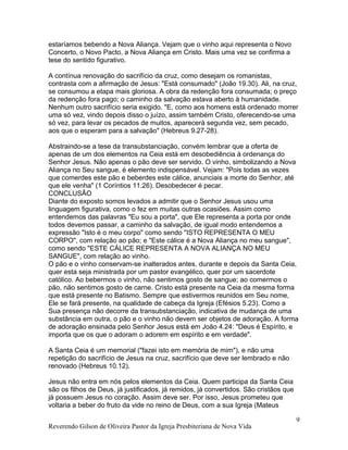 estaríamos bebendo a Nova Aliança. Vejam que o vinho aqui representa o Novo
Concerto, o Novo Pacto, a Nova Aliança em Cristo. Mais uma vez se confirma a
tese do sentido figurativo.
A contínua renovação do sacrifício da cruz, como desejam os romanistas,
contrasta com a afirmação de Jesus: "Está consumado" (João 19.30). Ali, na cruz,
se consumou a etapa mais gloriosa. A obra da redenção fora consumada; o preço
da redenção fora pago; o caminho da salvação estava aberto à humanidade.
Nenhum outro sacrifício seria exigido. "E, como aos homens está ordenado morrer
uma só vez, vindo depois disso o juízo, assim também Cristo, oferecendo-se uma
só vez, para levar os pecados de muitos, aparecerá segunda vez, sem pecado,
aos que o esperam para a salvação" (Hebreus 9.27-28).
Abstraindo-se a tese da transubstanciação, convém lembrar que a oferta de
apenas de um dos elementos na Ceia está em desobediência à ordenança do
Senhor Jesus. Não apenas o pão deve ser servido. O vinho, simbolizando a Nova
Aliança no Seu sangue, é elemento indispensável. Vejam: "Pois todas as vezes
que comerdes este pão e beberdes este cálice, anunciais a morte do Senhor, até
que ele venha" (1 Coríntios 11.26). Desobedecer é pecar.
CONCLUSÃO
Diante do exposto somos levados a admitir que o Senhor Jesus usou uma
linguagem figurativa, como o fez em muitas outras ocasiões. Assim como
entendemos das palavras "Eu sou a porta", que Ele representa a porta por onde
todos devemos passar, a caminho da salvação, de igual modo entendemos a
expressão "Isto é o meu corpo" como sendo "ISTO REPRESENTA O MEU
CORPO", com relação ao pão; e "Este cálice é a Nova Aliança no meu sangue",
como sendo "ESTE CÁLICE REPRESENTA A NOVA ALIANÇA NO MEU
SANGUE", com relação ao vinho.
O pão e o vinho conservam-se inalterados antes, durante e depois da Santa Ceia,
quer esta seja ministrada por um pastor evangélico, quer por um sacerdote
católico. Ao bebermos o vinho, não sentimos gosto de sangue; ao comermos o
pão, não sentimos gosto de carne. Cristo está presente na Ceia da mesma forma
que está presente no Batismo. Sempre que estivermos reunidos em Seu nome,
Ele se fará presente, na qualidade de cabeça da Igreja (Efésios 5.23). Como a
Sua presença não decorre da transubstanciação, indicativa de mudança de uma
substância em outra, o pão e o vinho não devem ser objetos de adoração. A forma
de adoração ensinada pelo Senhor Jesus está em João 4.24: "Deus é Espírito, e
importa que os que o adoram o adorem em espírito e em verdade".
A Santa Ceia é um memorial ("fazei isto em memória de mim"), e não uma
repetição do sacrifício de Jesus na cruz, sacrifício que deve ser lembrado e não
renovado (Hebreus 10.12).
Jesus não entra em nós pelos elementos da Ceia. Quem participa da Santa Ceia
são os filhos de Deus, já justificados, já remidos, já convertidos. São cristãos que
já possuem Jesus no coração. Assim deve ser. Por isso, Jesus prometeu que
voltaria a beber do fruto da vide no reino de Deus, com a sua Igreja (Mateus
Reverendo Gilson de Oliveira Pastor da Igreja Presbiteriana de Nova Vida
9
 