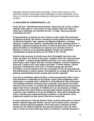 linguagem silenciosa porém plena de energia. Temos o pão e temos o vinho,
elementos simples e destacados nesta celebração. E nesta simplicidade, ela se
torna um meio de comunicação de algumas importantes mensagens para o povo
de Deus.
A LINGUAGEM DE COMEMORAÇÃO (v.25)
Paulo diz isso: "Semelhantemente também, depois de cear, tomou o cálice,
dizendo: Este cálice é o novo pacto no meu sangue; fazei isto, todas as
vezes que o beberdes, em memória de mim", ou seja, "para que pensem
novamente em mim".
É extraordinária a presença de Jesus Cristo na vida cristã. Pela inspiração
do Espírito de Deus, até mesmo a escolha de certas palavras tem o seu lugar
na Escritura Sagrada. Aqui, apenas uma filigrana lingüística: na língua
hebraica, a palavra que significa "manifestação de Deus, presença divina" é
shekinah, a gloriosa presença de Deus no meio do Seu povo. Cada vez que a
glória do Senhor se manifestava no meio do povo de Israel, fosse no
deserto, em Canaã, ou nas grandes batalhas, sempre era celebrada a
manifestação da shekinah divina (cf. Sl 78.60; Is 18.1; 22.19).
Quando João escreveu a narrativa que abre o Evangelho que leva o seu
nome, ele disse "E o Verbo se fez carne, e habitou entre nós, cheio de graça
e de verdade"; a palavra grega utilizada nada tem a ver com o hebraico: é
outra língua, outra origem, não tem a mesma categoria, inclusive lingüística.
Pois bem, a palavra que João utilizou para dizer "o Verbo habitou, marcou
presença, manifestou-se entre nós", é a palavra grega que diz skinê.
Percebam o som do hebraico sh ki nah e do grego s ki nê. As duas palavras
têm praticamente o mesmo radical. Coincidência, ou vontade de Deus que as
palavras assemelhadas fossem usadas pelo escritor sagrado?
Para que se manifeste a glória de Deus, e para que pensemos nEle, é que a
Ceia do Senhor é celebrada por Sua Igreja. Jesus Cristo estabeleceu duas
ordenanças, e somente duas: o Batismo e a Ceia Memorial. São ordenanças
sem qualquer benefício acessório para a salvação. Uma pessoa em sendo
salva por Jesus Cristo, na verdade não precisa do Batismo para acrescentar
algum valor maior à salvação. O malfeitor da cruz não precisou se batizar,
mas já estava com Jesus Cristo no paraíso após aquele momento cruel. Não
é preciso, mas o batismo é um ato de obediência: Jesus até foi batizado por
João, e mandou que a Igreja praticasse o batismo, o que fazemos como
testemunho público do que Jesus Cristo fez na nossa vida.
A outra ordenança é a Ceia do Senhor. Então, quando observamos a Ceia do
Senhor, fazemos algo pelo Senhor, não por nós ou pelos outros, mas pelo
Senhor, porque estamos pregando a Sua morte para a salvação de todo
aquele que crê. Estamos dizendo isso quando tomamos o pão nas mãos,
que é o corpo de Jesus Cristo que sofreu no Calvário; e quando tomamos o
10
 