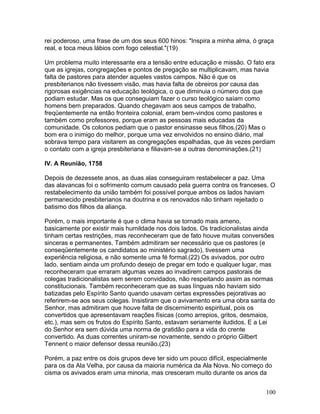 rei poderoso, uma frase de um dos seus 600 hinos: "Inspira a minha alma, ó graça
real, e toca meus lábios com fogo celestial."(19)
Um problema muito interessante era a tensão entre educação e missão. O fato era
que as igrejas, congregações e pontos de pregação se multiplicavam, mas havia
falta de pastores para atender aqueles vastos campos. Não é que os
presbiterianos não tivessem visão, mas havia falta de obreiros por causa das
rigorosas exigências na educação teológica, o que diminuia o número dos que
podiam estudar. Mas os que conseguiam fazer o curso teológico saíam como
homens bem preparados. Quando chegavam aos seus campos de trabalho,
freqüentemente na então fronteira colonial, eram bem-vindos como pastores e
também como professores, porque eram as pessoas mais educadas da
comunidade. Os colonos pediam que o pastor ensinasse seus filhos.(20) Mas o
bom era o inimigo do melhor, porque uma vez envolvidos no ensino diário, mal
sobrava tempo para visitarem as congregações espalhadas, que às vezes perdiam
o contato com a igreja presbiteriana e filiavam-se a outras denominações.(21)
IV. A Reunião, 1758
Depois de dezessete anos, as duas alas conseguiram restabelecer a paz. Uma
das alavancas foi o sofrimento comum causado pela guerra contra os franceses. O
restabelecimento da união também foi possível porque ambos os lados haviam
permanecido presbiterianos na doutrina e os renovados não tinham rejeitado o
batismo dos filhos da aliança.
Porém, o mais importante é que o clima havia se tornado mais ameno,
basicamente por existir mais humildade nos dois lados. Os tradicionalistas ainda
tinham certas restrições, mas reconheceram que de fato houve muitas conversões
sinceras e permanentes. Também admitiram ser necessário que os pastores (e
conseqüentemente os candidatos ao ministério sagrado), tivessem uma
experiência religiosa, e não somente uma fé formal.(22) Os avivados, por outro
lado, sentiam ainda um profundo desejo de pregar em todo e qualquer lugar, mas
reconheceram que erraram algumas vezes ao invadirem campos pastorais de
colegas tradicionalistas sem serem convidados, não respeitando assim as normas
constitucionais. Também reconheceram que as suas línguas não haviam sido
batizadas pelo Espírito Santo quando usavam certas expressões pejorativas ao
referirem-se aos seus colegas. Insistiram que o avivamento era uma obra santa do
Senhor, mas admitiram que houve falta de discernimento espiritual, pois os
convertidos que apresentavam reações físicas (como arrepios, gritos, desmaios,
etc.), mas sem os frutos do Espírito Santo, estavam seriamente iludidos. E a Lei
do Senhor era sem dúvida uma norma de gratidão para a vida do crente
convertido. As duas correntes uniram-se novamente, sendo o próprio Gilbert
Tennent o maior defensor dessa reunião.(23)
Porém, a paz entre os dois grupos deve ter sido um pouco difícil, especialmente
para os da Ala Velha, por causa da maioria numérica da Ala Nova. No começo do
cisma os avivados eram uma minoria, mas cresceram muito durante os anos da
100
 