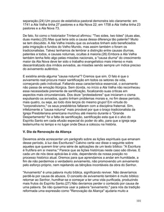 separação.(24) Um pouco de estatística pastoral demonstra isto claramente: em
1741 a Ala Velha tinha 27 pastores e a Ala Nova 22; em 1758 a Ala Velha tinha 23
pastores e a Ala Nova 73.
De fato, foi como o historiador Trinterud afirmou: "Two sides, two tides" (duas alas,
duas marés).(25) Mas qual teria sido a causa dessa diferença tão patente? Muito
se tem discutido. A Ala Velha insistiu que os avivados tinham sido beneficiados
pela imigração e fundos do Velho Mundo, mas assim também o foram os
tradicionalistas. Talvez tenhamos de lembrar a distinção entre causas diurnas,
patentes a todos, e causas noturnas, ocultas à maioria.(26) Embora a Ala Velha
também tenha feito algo pelas missões nacionais, a "causa diurna" do crescimento
maior da Ala Nova deve ter sido o trabalho evangelístico mais intenso e mais
descentralizado dos irmãos avivados, as missões sendo sempre um índice preciso
do avivamento autêntico.
E existiria ainda alguma "causa noturna"? Cremos que sim. O fato é que o
avivamento real procura maior santificação em todos os setores da vida,
começando pelo individual. Faltando essa característica essencial, o avivamento
não passa de emoção litúrgica. Sem dúvida, no início a Ala Velha não reconheceu
essa necessidade premente de santificação, focalizando suas críticas em
aspectos mais circunstanciais. Dos doze "protestadores" que iniciaram o cisma
expulsando os avivados, quatro tinham problemas morais e, no fim desse período,
mais quatro, ou seja, ao todo dois terços do mesmo grupo! Em virtude do
"corporativismo," os seus presbitérios faltaram com a disciplina fraternal. Sim,
infelizmente a "causa noturna" mais provável por que o braço tradicionalista da
Igreja Presbiteriana americana murchou até mesmo durante o "Grande
Despertamento" foi a falta de santificação, santificação esta que é o alvo do
Espírito Santo em cada efusão especial do poder do alto, para que a igreja seja
testemunha no tempo e no lugar onde Deus a colocou na história.
V. Dia da Renovação da Aliança
Devemos ainda acrescentar um parágrafo sobre as lições espirituais que emanam
desse período, à luz das Escrituras? Calvino certa vez disse o seguinte sobre
aqueles que querem tirar uma série de aplicações de um texto bíblico: "A Escritura
é frutífera em si mesma." Parece que as lições históricas neste caso são óbvias. E
cada um de nós deve aplicá-las à vida, dependendo da nossa posição no
processo histórico atual. Oremos para que aprendamos a andar em humildade, a
fim de não perdermos o verdadeiro avivamento, não promovendo um avivamento
pelo esforço próprio, nem rejeitando as bênçãos incontáveis da obra do Senhor.
"Avivamento" é uma palavra muito bíblica, significando reviver. Não deveríamos
perdê-la por causa de abusos. O conceito de avivamento também é muito bíblico:
retornar ao Senhor, humilhar-se e começar a ter uma vida purificada, produzindo
mais frutos do Espírito Santo.(27) Não devíamos perder o conteúdo por causa de
uma palavra. Se não quisermos usar a palavra "avivamento," para nós da tradição
reformada uma expressão como "Renovação da Aliança" ajudaria muito a
101
 
