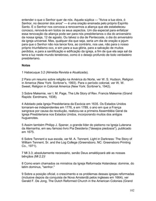 entender o que o Senhor quer de nós. Aquela súplica — "Aviva a tua obra, ó
Senhor, no decorrer dos anos" — é uma oração ensinada pelo próprio Espírito
Santo. E o Senhor nos convoca a renovarmos a aliança que ele estabeleceu
conosco, renová-la em todos os seus aspectos. Um dia especial para enfatizar
essa renovação da aliança pode ser para nós presbiterianos o dia do aniversário
da nossa igreja, 12 de agosto. Ou talvez o dia de Pentecoste, o dia do aniversário
da igreja universal. Mas, qualquer dia que seja, seria um dia de oração e jejum
para que o Senhor não nos lance fora, ao contrário, nos use, não para o nosso
próprio triunfalismo oco, e sim para a sua glória, para a salvação de muitos
perdidos, e para a santificação e edificação da igreja, a fim de que ela seja sal da
terra e luz neste mundo tenebroso, como é o desejo profundo de todo verdadeiro
presbiteriano.
Notas
1 Habacuque 3.2 (Almeida Revista e Atualizada).
2 Para um resumo sobre religião na América do Norte, ver W. S. Hudson, Religion
in America (New York: Scribner’s, 1993). Para o período colonial, ver W. W.
Sweet, Religion in Colonial America (New York: Scribner’s, 1942).
3 Sobre Makemie, ver I. M. Page, The Life Story of Rev. Francis Makemie (Grand
Rapids: Eerdmans, 1938).
4 Adotado pela Igreja Presbiteriana da Escócia em 1635. Os Estados Unidos
tornaram-se independentes em 1776, e em 1789, o ano em que a França
sangrava por causa da revolução, realizou-se a primeira Assembléia Geral da
Igreja Presbiteriana nos Estados Unidos, incorporando muitos dos antigos
huguenotes.
5 Assim também Philipp J. Spener, o grande líder do pietismo na Igreja Luterana
da Alemanha, em seu famoso livro Pia Desideria ("desejos piedosos"), publicado
em 1675.
6 Sobre Tennent e sua escola, ver M. A. Tennent, Light in Darkness: The Story of
William Tennent, Sr. and the Log College (Greensboro, NC: Greensboro Printing
Co., 1971).
7 Ml 3.3; absolutamente necessário, senão Deus amaldiçoará até as nossas
bênçãos (Ml 2.2)!
8 Como eram chamados os ministros da Igreja Reformada Holandesa: dominie, do
latim dominus, "senhor."
9 Sobre a posição oficial, o crescimento e os problemas dessas igrejas reformadas
(inclusive depois da conquista de Nova Amsterdã pelos ingleses em 1664), ver
Gerald F. De Jong, The Dutch Reformed Church in the American Colonies (Grand
102
 