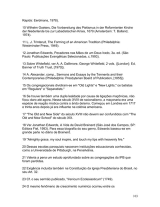 Rapids: Eerdmans, 1978).
10 Wilhelm Goeters, Die Vorbereitung des Pietismus in der Reformierten Kirche
der Niederlande bis zur Labadistischen Krisis, 1670 (Amsterdam: T. Bolland,
1974).
11 L. J. Trinterud, The Forming of an American Tradition (Philadelphia:
Westminster Press, 1949).
12 Jonathan Edwards, Pecadores nas Mãos de um Deus Irado, 3a. ed. (São
Paulo: Publicações Evangélicas Selecionadas, c.1993).
13 Sobre Whitefield, ver A. A. Dallimore, George Whitefield, 2 vols. ([London]: Ed.
Banner of Truth Trust, [1970]).
14 A. Alexander, comp., Sermons and Essays by the Tennents and their
Contemporaries (Philadelphia: Presbyterian Board of Publication, [1855]).
15 Os congregacionais dividiram-se em "Old Lights" e "New Lights," os batistas
em "Regulars" e "Separatists."
16 Se houve também uma dupla lealdade por causa de ligações maçônicas, não
ficou claro até agora. Nesse século XVIII de racionalismo, a maçonaria era uma
espécie de reação mística contra o árido deísmo. Começou em Londres em 1717
e trinta anos depois já era influente na colônia americana.
17 "The Old and New Side" do século XVIII não devem ser confundidos com "The
Old and New School" do século XIX.
18 Ver Jonathan Edwards, A Vida de David Brainerd (São José dos Campos, SP:
Editora Fiel, 1993). Para essa biografia do seu genro, Edwards baseou-se em
grande parte no diário de Brainerd.
19 "Almighty grace, my soul inspire, and touch my lips with heavenly fire."
20 Dessas escolas paroquiais nasceram instituições educacionais conhecidas,
como a Universidade de Pittsburgh, na Pensilvânia.
21 Valeria a pena um estudo aprofundado sobre as congregações da IPB que
foram perdidas.
22 Exigência incluída também na Constituição da Igreja Presbiteriana do Brasil, no
seu Art. 32.
23 Cf. o seu sermão publicado, "Irenicum Ecclesiasticum" (1749).
24 O mesmo fenômeno de crescimento numérico ocorreu entre os
103
 