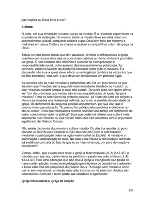 das nações ao Deus trino e uno".
E ainda:
O culto, em sua dimensão humana, surge da missão. É o resultado espontâneo da
experiência da redenção. Do mesmo modo, a missão deve ser vista como um
acontecimento cultual, porquanto celebra o que Deus tem feito por homens e
mulheres em Jesus Cristo e os chama a receber e compartilhar o dom da graça de
Deus.
Talvez um dos piores males que têm assolado, dividido e enfraquecido a igreja
brasileira em nossos dias seja os constantes debates em torno da tarefa prioritária
da igreja. E não estamos nos referindo à questão da evangelização e
responsabilidade social, outro assunto desnecessariamente polarizado. Ao
contrário, estamos falando da dicotomia existente entre culto e missões. E a
discussão não é se a igreja deve adorar ou evangelizar (embora às vezes é o que
de fato acontece), mas sim, o que deve ser considerado em primeiro lugar.
As opiniões são as mais variadas e extremistas até. De um lado temos os que
insistem que "missões são a segunda mais importante atividade no mundo", ou
que "missões existem porque o culto não existe". Do outro lado, tem quem afirme
ser "um absurdo dizer que muitas são as responsabilidades da igreja. Igreja é
missões". Para os defensores da primeira posição, só o fato do culto ser dirigido a
Deus e as missões aos homens já definiria, por si só, a questão da prioridade da
igreja. Os defensores da segunda posição argumentam, por sua vez, que é
preciso mais que adoração. "É preciso ter paixão pelos perdidos e obedecer ao
ide de Jesus". Será que precisamos mesmo priorizar uma tarefa em detrimento da
outra, como temos visto na prática? Será que podemos afirmar que culto é mais
importante que missões ou vice-versa? Mais uma vez contamos com o argumento
equilibrado de Orlando Costas:
Não existe dicotomia alguma entre culto e missão. O culto é a reunião do povo
enviado ao mundo para celebrar o que Deus fez em Cristo e está fazendo
mediante a participação deles na ação testemunhal do Espírito. A missão é a
culminação e antecipação do culto. No culto e na missão a comunidade redimida
dá evidência concreta do fato de que é, ao mesmo tempo, um povo de oração e
testemunho".
Vemos, então, que o culto deve levar a igreja a fazer missões (cf. At 2.42-47), e
missões, por sua vez, devem levar os perdidos a prestarem culto a Deus (cf. At
13.44-49). Pois uma adoração que não leva a igreja a evangelizar não passa de
mera contemplação, e uma evangelização que não leva os pecadores a adorarem
a Deus está fora dos propósitos do próprio Deus. "A liturgia sem missão é como
um rio sem manancial, a missão sem culto é como um rio sem mar. Ambos são
necessários. Sem um o outro perde sua vitalidade e significado".
Igreja missionária é igreja de oração
105
 