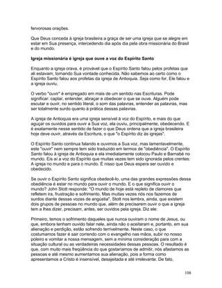 fervorosas orações.
Que Deus conceda à igreja brasileira a graça de ser uma igreja que se alegre em
estar em Sua presença, intercedendo dia após dia pela obra missionária do Brasil
e do mundo.
Igreja missionária é igreja que ouve a voz do Espírito Santo
Enquanto a igreja orava, é provável que o Espírito Santo falou pelos profetas que
ali estavam, tornando Sua vontade conhecida. Não sabemos ao certo como o
Espírito Santo falou aos profetas da igreja de Antioquia. Seja como for, Ele falou e
a igreja ouviu.
O verbo "ouvir" é empregado em mais de um sentido nas Escrituras. Pode
significar: captar, entender, abraçar e obedecer o que se ouve. Alguém pode
escutar e ouvir, no sentido literal, o som das palavras, entender as palavras, mas
ser totalmente surdo quanto à prática dessas palavras.
A igreja de Antioquia era uma igreja sensível à voz do Espírito, e mais do que
aguçar os ouvidos para ouvir a Sua voz, ela ouviu, principalmente, obedecendo. E
é exatamente nesse sentido de fazer o que Deus ordena que a igreja brasileira
hoje deve ouvir, através da Escritura, o que "o Espírito diz às igrejas".
O Espírito Santo continua falando e ouvimos a Sua voz, mas lamentavelmente,
este "ouvir" nem sempre tem sido traduzido em termos de "obediência". O Espírito
Santo falou à igreja de Antioquia e ela imediatamente colocou Paulo e Barnabé no
mundo. Eis aí a voz do Espírito que muitas vezes tem sido ignorada pelos crentes:
A igreja no mundo e para o mundo. É nisso que Deus espera ser ouvido e
obedecido.
Se ouvir o Espírito Santo significa obedecê-lo, uma das grandes expressões dessa
obediência é estar no mundo para ouvir o mundo. E o que significa ouvir o
mundo? John Stott responde: "O mundo de hoje está repleto de clamores que
refletem ira, frustração e sofrimento. Mas muitas vezes nós nos fazemos de
surdos diante dessas vozes de angústia". Stott nos lembra, ainda, que existem
dois grupos de pessoas no mundo que, além de precisarem ouvir o que a igreja
tem a lhes dizer, precisam, antes, ser ouvidos pela igreja. Diz ele:
Primeiro, temos o sofrimento daqueles que nunca ouviram o nome de Jesus, ou
que, embora tenham ouvido falar nele, ainda não o aceitaram e, portanto, em sua
alienação e perdição, estão sofrendo terrivelmente. Neste caso, o que
costumamos fazer é sair correndo com o evangelho nas mãos, subir no nosso
poleiro e vomitar a nossa mensagem, sem a mínima consideração para com a
situação cultural ou as verdadeiras necessidades dessas pessoas. O resultado é
que, com muito mais freqüência do que gostaríamos de admitir, nós afastamos as
pessoas e até mesmo aumentamos sua alienação, pois a forma como
apresentamos a Cristo é insensível, desajeitada e até irrelevante. De fato,
108
 