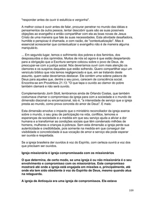 "responder antes de ouvir é estultícia e vergonha".
A melhor coisa é ouvir antes de falar, procurar penetrar no mundo das idéias e
pensamentos da outra pessoa, tentar descobrir quais são as suas possíveis
objeções ao evangelho e então compartilhar com ela as boas novas de Jesus
Cristo de uma maneira que fale às suas necessidades. Esta atividade desafiadora,
humilde e perspicaz é chamada, e com razão, de "contextualização". Mas é
essencial acrescentar que contextualizar o evangelho não é de maneira alguma
manipulá-lo.
... Em segundo lugar, temos o sofrimento dos pobres e dos famintos, dos
despossuídos e dos oprimidos. Muitos de nós só agora é que estão despertando
para a obrigação que a Escritura sempre colocou sobre o povo de Deus, de
preocupar-se com a justiça social. Nós deveríamos ouvir com mais atenção os
clamores e os suspiros daqueles que estão sofrendo. Quero compartilhar aqui um
versículo bíblico que nós temos negligenciado e que, em se tratando deste
assunto, quem sabe deveríamos destacar. Ele contém uma solene palavra de
Deus para aqueles que, dentre o seu povo, carecem de consciência social.
Encontra-se em Provérbios 21.13: "O que tapa o ouvido ao clamor do pobre
também clamará e não será ouvido.
Complementando Jonh Stott, lembramos ainda de Orlando Costas, que também
costumava chamar o compromisso da igreja para com a sociedade e o mundo de
dimensão diaconal ou encarnacional, isto é, "a intensidade de serviço que a igreja
presta ao mundo, como prova concreta do amor de Deus". E mais:
Esta dimensão envolve o impacto que o ministério reconciliador da igreja exerce
sobre o mundo, o seu grau de participação na vida, conflitos, temores e
esperanças da sociedade e a medida em que seu serviço ajuda a aliviar a dor
humana e a transformar as condições sociais que têm condenado milhões de
homens, mulheres e crianças à pobreza. Sem esta dimensão a igreja perde sua
autenticidade e credibilidade, pois somente na medida em que conseguir dar
visibilidade e concreticidade à sua vocação de amor e serviço ela pode esperar
ser ouvida e respeitada.
Se a igreja brasileira der ouvidos à voz do Espírito, com certeza ouvirá a voz dos
que precisam ser ouvidos.
Igreja missionária é igreja compromissada com os missionários
O que determina, de certo modo, se uma igreja é ou não missionária é o seu
envolvimento e compromisso com os missionários. Este compromisso
mostrará até onde a igreja está engajada em missões e, principalmente, até
onde ela tem sido obediente à voz do Espírito de Deus, mesmo quando atua
na retaguarda.
A igreja de Antioquia era uma igreja de compromissos. Ela estava
109
 