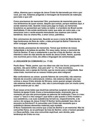 cálice, dizemos que o sangue de Jesus Cristo foi derramado por mim e por
você, por nós. Estamos pregando a mensagem de livramento de redenção
para todo o que crê!
Como precisamos de memoriais! Sim; precisamos de memoriais para que
nos lembremos de quem somos, daquilo que somos, porque estamos aqui, e
aonde estamos indo. Quando nosso país joga na Copa, os memoriais
brasileiros se apresentam por todos os lados: é a bandeira do Brasil sendo
desfraldada. E não existe sentimento maior que estar em outro país, e se
emocionar com o verde-amarelo tremulando nos mastros com outras
bandeiras. Isso se chama filia, o amor cívico, patriótico.
Sim; precisamos de memoriais. Quando se ouve o nome de Maria Quitéria,
logo lembramos do Dois de Julho, a data principal da Bahia! Falamos de
amor conjugal, lembramos a aliança.
Sem dúvida, precisamos de memoriais. Temos que lembrar da nossa
indignidade e da beleza do perdão. Por essa razão, temos o memorial da
Ceia do Senhor. É isso o exatamente o que faz a Ceia do Senhor: ela nos
relembra o dom da vida através da morte de Jesus Cristo. Assim, quando
nos reunimos para a Ceia, ela utiliza a linguagem da comemoração.
A LINGUAGEM DA COMUNHÃO (vv. 17-20)
Paulo disse: "Nisto, porém, que vou dizer-vos não vos louvo; porquanto vos
ajuntais, não para melhor, mas para pior" (v. 17). Isso aconteceu,
infelizmente, com a igreja de Corinto, que se reunia para a indignidade. Que
coisa triste, reunirem-se os nossos irmãos para atos indignos!
Não confundamos as coisas: quando falamos de comunhão, não estamos
falando de encontro sobrenatural, místico; não estamos dizendo que nos
unimos a Jesus Cristo através do Nirvana, como querem pregar orientais;
não estamos tendo uma visão, não; não é comunicação com um morto como
querem ensinar por aí, não!
É por esses erros todos que doutrinas estranhas surgiram ao longo da
história da Igreja Cristã. Como a transubstanciação, ensinando que no
momento em que são pronunciadas as palavras de instituição ("isso é o meu
corpo" e "isso é o meu sangue") que tanto o pão quanto o vinho mudam a
sua substância, e as suas substâncias tornam-se, respectivamente, a da
carne e do sangue de Jesus Cristo! O Senhor tenha piedade! Isso não se
encontra na Escritura?! A comunhão com Cristo não necessita que a
substância desses elementos materiais seja mudada.
O Novo Testamento nos ensina que a Ceia do Senhor é um memorial. Não há
comunhão física, ao se participar da Ceia do Senhor, entre o homem pecador
e o Deus perfeito, mas uma comunhão espiritual, sem dúvida, pela
lembrança de Cristo na cruz.
11
 