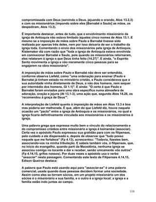 compromissada com Deus (servindo a Deus, jejuando e orando, Atos 13.2,3)
e com os missionários (impondo sobre eles [Barnabé e Saulo] as mãos, os
despediram, Atos 13.3).
É importante destacar, antes de tudo, que o envolvimento missionário da
igreja de Antioquia não estava limitado àqueles cinco nomes de Atos 13.1. E
mesmo se a imposição de mãos sobre Paulo e Barnabé tivesse sido
realizada por apenas três deles, nem por isso deixaria de ser o trabalho da
igreja toda. Comentando o envio dos missionários pela igreja de Antioquia,
Kistemaker diz com razão que "toda a igreja de Antioquia estava envolvida
em comissionar Barnabé e Saulo, pois quando os missionários retornaram,
eles relataram à igreja o que Deus tinha feito (14.27)". E ainda, "o Espírito
Santo movimenta a igreja e não meramente cinco pessoas para se
engajarem na obra missionária".
A imposição de mãos sobre Paulo e Barnabé não deve ser entendida,
conforme observa Liefeld, como "uma ordenação para ensinar (Paulo e
Barnabé já tinham estado no ministério cristão, e Paulo considerava que a
sua autoridade vinha diretamente de Deus, e não dos homens, nem sequer
por intermédio dos homens, Gl 1.1)". E ainda: "O certo é que Paulo e
Barnabé foram enviados para uma obra específica numa atmosfera de
adoração, oração e jejuns (At 13.1-3), uma ação que, segundo Atos 14.26, os
'recomendou à graça de Deus'".
A interpretação de Liefeld quanto à imposição de mãos em Atos 13.3 é boa
mas poderia ser melhorada. É que, além do que Liefeld diz, houve naquela
ocasião um "pacto" entre a igreja de Antioquia e os missionários, no qual a
igreja ficaria definitivamente vinculada aos missionários e os missionários à
igreja.
Uma palavra grega que expressa muito bem o vínculo do relacionamento e
do compromisso cristãos entre missionário e igreja é koinwnéw (associar).
Certa vez o apóstolo Paulo expressou sua gratidão para com os filipenses,
pelo cuidado a ele dispensado e, depois de observar que "tudo posso
naquele que me fortalece" (Fp 4.13), acrescentou: "Todavia, fizestes bem,
associando-vos na minha tribulação. E sabeis também vós, ó filipenses, que,
no início do evangelho, quando parti da Macedônia, nenhuma igreja se
associou comigo no tocante a dar e receber, senão unicamente vós outros"
(Fp 4.14,15, grifos nossos). Por duas vezes o apóstolo usa o verbo
"associar" nesta passagem. Comentando este texto de Filipenses 4.14,15,
Edison Queiroz destaca:
A palavra que Paulo está usando aqui para "associar-se" é uma palavra
comercial, usada quando duas pessoas decidem formar uma sociedade.
Assim como eles se tornam sócios, em um projeto missionário um dos
sócios é o missionário e sua família, e o outro é a igreja local; a igreja e a
família estão indo juntas ao campo.
110
 