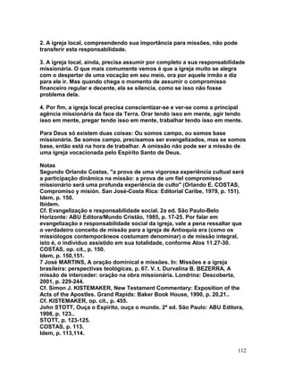 2. A igreja local, compreendendo sua importância para missões, não pode
transferir esta responsabilidade.
3. A igreja local, ainda, precisa assumir por completo a sua responsabilidade
missionária. O que mais comumente vemos é que a igreja muito se alegra
com o despertar de uma vocação em seu meio, ora por aquele irmão e diz
para ele ir. Mas quando chega o momento de assumir o compromisso
financeiro regular e decente, ela se silencia, como se isso não fosse
problema dela.
4. Por fim, a igreja local precisa conscientizar-se e ver-se como a principal
agência missionária da face da Terra. Orar tendo isso em mente, agir tendo
isso em mente, pregar tendo isso em mente, trabalhar tendo isso em mente.
Para Deus só existem duas coisas: Ou somos campo, ou somos base
missionária. Se somos campo, precisamos ser evangelizados, mas se somos
base, então está na hora de trabalhar. A omissão não pode ser a missão de
uma igreja vocacionada pelo Espírito Santo de Deus.
Notas
Segundo Orlando Costas, "a prova de uma vigorosa experiência cultual será
a participação dinâmica na missão: a prova de um fiel compromisso
missionário será uma profunda experiência de culto" (Orlando E. COSTAS,
Compromiso y misión. San José-Costa Rica: Editorial Caribe, 1979, p. 151).
Idem, p. 150.
Ibidem.
Cf. Evangelização e responsabilidade social. 2a ed. São Paulo-Belo
Horizonte: ABU Editora/Mundo Cristão, 1985, p. 17-25. Por falar em
evangelização e responsabilidade social da igreja, vale a pena ressaltar que
o verdadeiro conceito de missão para a igreja de Antioquia era (como os
missiólogos contemporâneos costumam denominar) o de missão integral,
isto é, o indivíduo assistido em sua totalidade, conforme Atos 11.27-30.
COSTAS, op. cit., p. 150.
Idem, p. 150,151.
7 José MARTINS, A oração dominical e missões. In: Missões e a igreja
brasileira: perspectivas teológicas, p. 67. V. t. Durvalina B. BEZERRA, A
missão de interceder: oração na obra missionária. Londrina: Descoberta,
2001, p. 229-244.
Cf. Simon J. KISTEMAKER, New Testament Commentary: Exposition of the
Acts of the Apostles. Grand Rapids: Baker Book House, 1990, p. 20,21..
Cf. KISTEMAKER, op. cit., p. 455.
John STOTT, Ouça o Espírito, ouça o mundo. 2ª ed. São Paulo: ABU Editora,
1998, p. 123..
STOTT, p. 123-125.
COSTAS, p. 113.
Idem, p. 113,114.
112
 