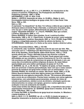 KISTEMAKER, op. cit., p. 455. V. t. J. H. BAVINCK, An introduction to the
science of missions. Phillipsburg: The Presbyterian and Reformed
Publishing Company, 1960, p. 58-60.
KISTEMAKER, p. 455. Cf. Atos 15.40.
Walter L. LIEFELD, Imposição de mãos. In: ELWELL, Walter A. (ed.).
Enciclopédia histórico-teológica da igreja cristã, Vol. II. São Paulo: Vida
Nova, 1990, p. 323.
Idem, p. 324.
A expressão "os despediram" de Atos 13.3 reforça a idéia de que a igreja de
Antioquia estava enviando Paulo e Barnabé, e continuaria vinculada a eles,
uma vez que o verbo apolyw, diferentemente de apospaw (At 21.1), não
sugere "despedida definitiva". V. t. Paul E. PIERSON, Atos que contam.
Londrina: Descoberta, 2000, p. 117.
Edison QUEIROZ, O melhor para missões. 2a ed. Londrina-Curitiba:
Descoberta, 1999, p. 50. V. t. Neal Pirolo, A missão de enviar: como sustentar
o seu missionário. Londrina: Descoberta, 2001, p. 13-31,179-200; Hugo PIRIZ,
A igreja e a integridade pessoal e familiar do obreiro do Senhor. In:
STEUERNAGEL, Valdir (ed.). E o Verbo se fez carne: desde a América Latina.
Curitiba: Encontrão Editora, 1995, p. 153-160.
E, certamente, este "sustento" significava mais do que orar por eles. Não
concordo com A. T. Robertson (em Word Pictures in the New Testament: The
Acts of the Apostles. Grand Rapids: Baker Book House, 1930, p. 178,9)
quando afirma que "Paulo e Barnabé tiveram que financiar a própria
viagem", com base em Filipenses 4.15. De fato, Paulo passou por muitas
dificuldades em seu ministério, inclusive financeiras (cf. Fp 4.12), mas isto
não aconteceu por falta de compromisso da igreja de Antioquia, e sim, por
causa das circunstâncias político-religiosas da época. Às vezes faltava
oportunidade para uma melhor participação da igreja (cf. Fp 4.10).
E. QUEIROZ, op. cit., p. 60. Diz ele: "O objetivo da igreja, ao fazer missões,
deve ser promover a máxima personalização, fazer com que o maior número
possível de membros da igreja tenha contato com os missionários". V. t.
Oswaldo PRADO, Do chamado ao campo. São Paulo: Sepal, 2000, p. 87,88.
Edison Queiroz destaca muito bem alguns pontos que evidenciam a
importância de uma agência missionária. Diz ele: "Há inúmeras dificuldades
para o envio de um missionário. Precisa haver contatos com outras agências
missionárias, com autoridades governamentais, emissão de vistos de
entrada e permanência, câmbio e envio de dinheiro, orientação quanto aos
relacionamentos no campo com igrejas, governo e outras agências e
avaliação in loco do andamento do trabalho.
Todas estas tarefas são difíceis para a igreja. Daí, a importância das juntas e
organizações missionárias" (E. QUEIROZ, Igreja local e missões. 3a ed. São
Paulo: Vida Nova, 1991, p. 56).
Cf. Carlos Del PINO, A importância da igreja local em missões. In: Missões e
a igreja brasileira, p. 60.
Idem, p. 60,61. V. t. E. QUEIROZ, op. cit., p. 43-58; A missão da igreja e o
despertar missionário na América Latina. In: STEUERNAGEL, Valdir R. (ed.).
113
 