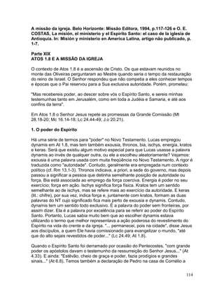 A missão da igreja. Belo Horizonte: Missão Editora, 1994, p.117-126 e O. E.
COSTAS, La misión, el ministerio y el Espírito Santo: el caso de la iglesia de
Antioquia. In: Misión y ministerio en America Latina, artigo não publicado, p.
1-7.
Parte XIX
ATOS 1.8 E A MISSÃO DA IGREJA
O contexto de Atos 1.8 é a ascensão de Cristo. Os que estavam reunidos no
monte das Oliveiras perguntaram ao Mestre quando seria o tempo da restauração
do reino de Israel. O Senhor respondeu que não competia a eles conhecer tempos
e épocas que o Pai reservou para a Sua exclusiva autoridade. Porém, prometeu:
"Mas recebereis poder, ao descer sobre vós o Espírito Santo, e sereis minhas
testemunhas tanto em Jerusalém, como em toda a Judéia e Samaria, e até aos
confins da terra".
Em Atos 1.8 o Senhor Jesus repete as promessas da Grande Comissão (Mt
28.18-20; Mc 16.14-18; Lc 24.44-49; J.o 20.21).
1. O poder do Espírito
Há uma série de termos para "poder" no Novo Testamento. Lucas empregou
dynamis em At 1.8, mas tem também exousia, thronos, bia, ischys, energia, kratos
e keras. Será que existiu algum motivo especial para que Lucas usasse a palavra
dynamis ao invés de qualquer outra, ou ele a escolheu aleatoriamente? Vejamos:
exousia é uma palavra usada com muita freqüência no Novo Testamento. A rigor é
traduzida como "autoridade". Contudo, geralmente era empregada num contexto
político (cf. Rm 13.1-3). Thronos indicava, a priori, a sede do governo, mas depois
passou a significar a pessoa que detinha semelhante posição de autoridade ou
força. Bia está associada ao emprego da força coerciva. Energia é poder no seu
exercício; força em ação. Ischys significa força física. Kratos tem um sentido
semelhante ao de ischys, mas se refere mais ao exercício da autoridade. E keras
(lit.: chifre), por sua vez, indica força e, juntamente com kratos, formam as duas
palavras do NT cujo significado fica mais perto de exousia e dynamis. Contudo,
dynamis tem um sentido todo exclusivo. É a palavra do poder sem fronteiras, por
assim dizer. Ela é a palavra por excelência para se referir ao poder do Espírito
Santo. Portanto, Lucas sabia muito bem que ao escolher dynamis estava
utilizando o termo que melhor representava a ação poderosa do revestimento do
Espírito na vida do crente e da igreja. "... permanecei, pois na cidade", disse Jesus
aos discípulos, a quem Ele havia comissionado para evangelizar o mundo, "até
que do alto sejais revestidos de poder..." (Lc 24.49; At 1.8).
Quando o Espírito Santo foi derramado por ocasião do Pentecostes, "com grande
poder os apóstolos davam o testemunho da ressurreição do Senhor Jesus..." (At
4.33). E ainda: "Estêvão, cheio de graça e poder, fazia prodígios e grandes
sinais..." (At 6.8). Temos também a declaração de Pedro na casa de Cornélio a
114
 