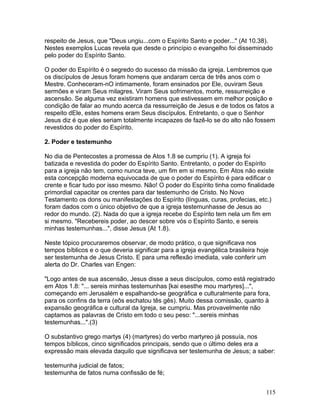 respeito de Jesus, que "Deus ungiu...com o Espírito Santo e poder..." (At 10.38).
Nestes exemplos Lucas revela que desde o princípio o evangelho foi disseminado
pelo poder do Espírito Santo.
O poder do Espírito é o segredo do sucesso da missão da igreja. Lembremos que
os discípulos de Jesus foram homens que andaram cerca de três anos com o
Mestre. Conheceram-nO intimamente, foram ensinados por Ele, ouviram Seus
sermões e viram Seus milagres. Viram Seus sofrimentos, morte, ressurreição e
ascensão. Se alguma vez existiram homens que estivessem em melhor posição e
condição de falar ao mundo acerca da ressurreição de Jesus e de todos os fatos a
respeito dEle, estes homens eram Seus discípulos. Entretanto, o que o Senhor
Jesus diz é que eles seriam totalmente incapazes de fazê-lo se do alto não fossem
revestidos do poder do Espírito.
2. Poder e testemunho
No dia de Pentecostes a promessa de Atos 1.8 se cumpriu (1). A igreja foi
batizada e revestida do poder do Espírito Santo. Entretanto, o poder do Espírito
para a igreja não tem, como nunca teve, um fim em si mesmo. Em Atos não existe
esta concepção moderna equivocada de que o poder do Espírito é para edificar o
crente e ficar tudo por isso mesmo. Não! O poder do Espírito tinha como finalidade
primordial capacitar os crentes para dar testemunho de Cristo. No Novo
Testamento os dons ou manifestações do Espírito (línguas, curas, profecias, etc.)
foram dados com o único objetivo de que a igreja testemunhasse de Jesus ao
redor do mundo. (2). Nada do que a igreja recebe do Espírito tem nela um fim em
si mesmo. "Recebereis poder, ao descer sobre vós o Espírito Santo, e sereis
minhas testemunhas...", disse Jesus (At 1.8).
Neste tópico procuraremos observar, de modo prático, o que significava nos
tempos bíblicos e o que deveria significar para a igreja evangélica brasileira hoje
ser testemunha de Jesus Cristo. E para uma reflexão imediata, vale conferir um
alerta do Dr. Charles van Engen:
"Logo antes de sua ascensão, Jesus disse a seus discípulos, como está registrado
em Atos 1.8: "... sereis minhas testemunhas [kai esesthe mou martyres]...",
começando em Jerusalém e espalhando-se geográfica e culturalmente para fora,
para os confins da terra (eôs eschatou tês gês). Muito dessa comissão, quanto à
expansão geográfica e cultural da Igreja, se cumpriu. Mas provavelmente não
captamos as palavras de Cristo em todo o seu peso: "...sereis minhas
testemunhas...".(3)
O substantivo grego martys (4) (martyres) do verbo martyreo já possuía, nos
tempos bíblicos, cinco significados principais, sendo que o último deles era a
expressão mais elevada daquilo que significava ser testemunha de Jesus; a saber:
testemunha judicial de fatos;
testemunha de fatos numa confissão de fé;
115
 
