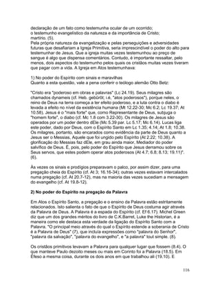 declaração de um fato como testemunha ocular de um ocorrido;
o testemunho evangelístico da natureza e da importância de Cristo;
martírio. (5).
Pela própria natureza da evangelização e pelas perseguições e adversidades
futuras que desafiariam a Igreja Primitiva, seria imprescindível o poder do alto para
testemunhar de Jesus. Que a igreja muitas vezes testemunhou ao preço de
sangue é algo que dispensa comentários. Contudo, é importante ressaltar, pelo
menos, dois aspectos do testemunho pelos quais os cristãos muitas vezes tiveram
que pagar com a vida. A Igreja em Atos testemunhava:
1) No poder do Espírito com sinais e maravilhas
Quanto a esta questão, vale a pena conferir o teólogo alemão Otto Betz:
"Cristo era "poderoso em obras e palavras" (Lc 24.19). Seus milagres são
chamados dynameis (cf. Heb. gebûrôt; i.é, "atos poderosos"), porque neles, o
reino de Deus na terra começa a ter efeito poderoso, e a luta contra o diabo é
levada a efeito no nível da existência humana (Mt 12.22-30; Mc 6.2; Lc 19.37; At
10.58). Jesus é o "mais forte" que, como Representante de Deus, subjuga o
"homem forte", o diabo (cf. Mc 1.8 com 3.22-30). Os milagres de Jesus são
operados por um poder dentro dEle (Mc 5.39 par. Lc 5.17; Mc 6.14). Lucas liga
este poder, dado por Deus, com o Espírito Santo em Lc 1.35; 4.14; At 1.8; 10.38.
Os milagres, portanto, são encarados como evidência da parte de Deus quanto a
Jesus ser o Messias, Aquele que foi ungido pelo Espírito (At 2.22; 10.38). A
glorificação do Messias faz dEle, em grau ainda maior, Mediador do poder
salvífico de Deus. É, pois, pelo poder do Espírito que Jesus derramou sobre os
Seus servos, que estes podem operar atos poderosos (At 4.7; 6.8; 8.13; 19.11)".
(6).
Às vezes os sinais e prodígios preparavam o palco, por assim dizer, para uma
pregação cheia do Espírito (cf. At 3; 16.16-34); outras vezes estavam intercalados
numa pregação (cf. At 20.7-12), mas na maioria das vezes sucediam a mensagem
do evangelho (cf. At 19.8-12).
2) No poder do Espírito na pregação da Palavra
Em Atos o Espírito Santo, a pregação e o ensino da Palavra estão estritamente
relacionados. Isto salienta o fato de que o Espírito de Deus costuma agir através
da Palavra de Deus. A Palavra é a espada do Espírito (cf. Ef 6.17). Michel Green
diz que um dos grandes méritos do livro de C.K.Barret, Luke the Historian, é a
maneira como ele destaca esta verdade da ligação do Espírito Santo com a
Palavra. "O principal meio através do qual o Espírito estende a soberania de Cristo
é a Palavra de Deus" (7), que incluía expressões como "palavra do Senhor",
"palavra da salvação", "palavra do evangelho", e "a palavra" tout simple. (8).
Os cristãos primitivos levavam a Palavra para qualquer lugar que fossem (8.4). O
que manteve Paulo dezoito meses ou mais em Corinto foi a Palavra (18.5). Em
Éfeso a mesma coisa, durante os dois anos em que trabalhou ali (19.10). E
116
 
