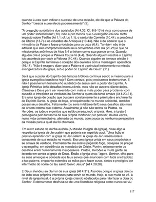 quando Lucas quer indicar o sucesso de uma missão, ele diz que a Palavra do
Senhor "crescia e prevalecia poderosamente" (9).
"A pregação autoritativa dos apóstolos (At 4.33; Cf. 6.8-10) é vista como prova de
um poder sobrenatural" (10). Não é por menos que o evangelho causou tanto
impacto sobre Teófilo (At 1.1; cf. Lc 1.1), o centurião Cornélio (10.44), o procônsul
de Chipre (13.7) e os cidadãos de Antioquia (13.44). Não é de admirar que o
ministério da Palavra fosse prioridade para os doze (6.4). Também não é de
admirar que eles comprometessem seus convertidos com ela (20.28) e que os
missionários anônimos de Atos 8.4 a tinham como sua grande arma. Quando
alguém cria é porque a Palavra trouxe fé (4.4). Quando alguém recebia o Espírito
isto acontecia por ouvir a Palavra (10.44). Quando alguém se tornava cristão é
porque o Espírito iluminava o coração dos ouvintes com a mensagem apostólica
(16.14). "Não é exagero dizer que a Palavra é o principal instrumento na missão
evangelizadora da igreja, sob o poder do Espírito de Deus". (11).
Será que o poder do Espírito dos tempos bíblicos continua sendo o mesmo para a
igreja evangélica brasileira hoje? Com certeza, pois precisamos testemunhar. E
não é possível um testemunho autêntico de Jesus sem o poder do Espírito. A
Igreja Primitiva tinha desafios imensuráveis, mas não se curvava diante deles.
Clamava a Deus para ser revestida com mais e mais poder para proclamar com
ousadia e intrepidez as verdades do Senhor a quem ela tanto amava (At 4.23-31).
Era uma igreja de oração que buscava constantemente a plenitude e enchimento
do Espírito Santo. A igreja de hoje, principalmente no mundo ocidental, também
possui seus desafios. Felizmente (ou seria infelizmente?) seus desafios são mais
de ordem interna que externa. Atualmente já não são tantos os Pilatos, os
Herodes, os judeus e gentios que estão perseguindo a igreja. Hoje, a igreja é
perseguida pelo fantasma de sua própria morbidez por persistir, muitas vezes,
numa vida contemplativa, alienada do mundo, com pouca ou nenhuma perspectiva
da missão para a qual ela foi chamada.
Em outro estudo de minha autoria (A Missão Integral da Igreja), disse algo a
respeito da igreja de Jerusalém que poderia ser repetido aqui. "Uma lição é
preciso aprender com a igreja de Jerusalém: A igreja de Jerusalém estava
consciente de sua missão no mundo. Era uma igreja unida em seus propósitos e
se amava de verdade. Internamente ela estava pegando fogo, desejosa de pregar
o evangelho, em obediência ao mandado de Cristo. Porém, externamente os
desafios eram humanamente insuperáveis. Pilatos, Herodes e muita gente se
levantaram contra a igreja de Deus. Então a igreja orou: "agora, Senhor, olha para
as suas ameaças e concede aos teus servos que anunciem com toda a intrepidez
a tua palavra, enquanto estendes as mãos para fazer curas, sinais e prodígios por
intermédio do nome do teu santo Servo Jesus" (At 4.29,30).
E Deus atendeu ao clamor de sua igreja (At 4.31). Atendeu porque a igreja deixou
de lado seus próprios interesses para servir ao mundo. Hoje, o que muito se vê, à
nível de igreja local, é a própria igreja criando obstáculos para não fazer a obra do
Senhor. Externamente desfruta-se de uma liberdade religiosa como nunca se viu,
117
 