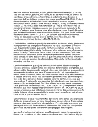 e no mar inclusive as crianças, é claro, pois havia milhares delas (1 Co 10.1-4).
Não é de se admirar, portanto, que Pedro, no dia de Pentecostes, ao chamar os
ouvintes ao arrependimento, à fé em Cristo e ao batismo, disse-lhes que a
promessa do Espírito Santo era para eles e para seus filhos (At 2.38-39). E não é
de admirar que os apóstolos batizavam casas inteiras em suas viagens
missionárias: Paulo batizou Lídia e toda sua casa (,At. 16.15), o carcereiro e todos
os seus (At 16.3233), a casa de Estéfanas (1 Co 1.16). É verdade que não se
mencionam crianças nessas passagens, mas o entendimento mais natural de
"casa" e "todos os seus" é que se refira à família do que creu e fica difícil imaginar
que, se houvesse crianças, elas teriam sido excluídas. Pois, para Paulo, os filhos
dos crentes eram "santos" (1 Co 7.14), ao contrário dos filhos dos incrédulos.
Talvez ele estivesse seguindo o que o Senhor Jesus havia dito, que não
impedissem as crianças de virem a Ele (Mc 10.13-16).
Compreendo a dificuldade que alguns terão quanto ao batismo infantil, pois não há
exemplos claros de crianças sendo batizadas no Novo Testamento. É verdade.
Mas é igualmente verdade que não há nenhum exemplo de um filho de crente
sendo batizado em idade adulta. Neste caso, talvez seja mais seguro ficar com o
ensino do Antigo Testamento., Se os judeus que se converteram a Cristo não
podiam batizar seus filhos, era de se esperar que houvesse alguma proibição
neste sentido por parte dos apóstolos, já que estavam acostumados a incluir seus
filhos em todos os aspectos da religião judaica. Mas não há nenhuma proibição
apostólica quanto a isso.
Compreendo também que alguns têm dificuldades com o batismo infantil por
causa da prática da Igreja Católica e de algumas denominações evangélicas, que
adotam a idéia da regeneração batismal, isto é, que, pelo batismo, a criança tenha
seus pecados lavados e seja salva. Pessoalmente não creio que seja este o
ensino bíblico. O batismo infantil não salva a criança. Meus filhos terão de exercer
fé pessoal em Cristo Jesus. Não serão salvos pela minha fé ou da minha esposa.
Eles terão de se converter de seus pecados e crer no Senhor Jesus, para que
sejam salvos. O batismo foi apenas o ritual de iniciação pelo qual foram admitidos
na comunhão, da Igreja visível. Simboliza a fé dos seus país nas promessas de
Deus quanto aos seus filhos (cf. Pv 22.6; At 2.38; At 16.31) e expressa os termos
da aliança que nós e nossos filhos temos com o Senhor (Dt ' 6.6,7; Ef 6.4). Se, ao
crescer, uma criança que foi batizada resolver desviar-se dos caminhos em que foi
criada, é da sua inteira responsabilidade, assim como os que foram batizados em
idade adulta, e que se desviam depois.
Certamente que o Novo Testamento fala do batismo como sendo uma expressão
de fé e de arrependimento por parte daqueles que se convertem a Cristo - coisas
que uma criança em tenra idade não pode fazer. Por outro lado, lembremos que
passagens assim não tinham em vista os filhos dos fiéis, mas toda uma primeira
geração de adultos que se converteram pela pregação do Evangelho.
Mas, ao fim, tanto os que batizaram seus filhos quanto os que os apresentaram,
devem orar com eles e por eles, serem exemplos de vida cristã, levá-los à Igreja,
122
 