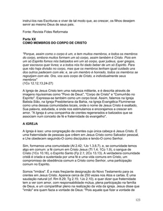 instruí-los nas Escrituras e viver de tal modo que, ao crescer, os filhos desejem
servir ao mesmo Deus de seus pais.
Fonte: Revista Fides Reformata
Parte XX
COMO MEMBROS DO CORPO DE CRISTO
"Porque, assim como o corpo é um, e tem muitos membros, e todos os membros
do corpo, embora muitos formam um só corpo, assim também é Cristo. Pois em
um só Espirito fomos nós batizados em um só corpo, quer judeus, quer gregos,
quer escravos quer livres; e a todos nós foi dado beber de um só Espirito. Para
que não haja divisão no corpo, mas que os membros tenham igual cuidado uns
dos outros padecem com ele; e, se um membro é honrado, todos os membros se
regozijam com ele. Ora, vos sois corpo de Cristo, e individualmente seus
membros"
(1Co 12.12,13,24-27)
A Igreja de Jesus Cristo tem uma natureza militante, e é descrita através de
imagens riquíssimas como "Povo de Deus", "Corpo de Cristo" e "Comunhão no
Espírito". Expressa-se também como um corpo local. Assim, falamos na Igreja
Batista Sião, na Igreja Presbiteriana da Bahia, na Igreja Evangélica Fluminense
como uma dessas comunidades locais, onde o nome de Jesus Cristo é exaltado,
Sua palavra, estudada, e onde nos estimulamos e encorajamos a crescer em
amor. "A Igreja é uma companhia de crentes regenerados e batizados que se
associam num conceito de fé e fraternidade do evangelho".
A IGREJA
A Igreja é isso: uma congregação de crentes cuja única cabeça é Jesus Cristo. É
uma fraternidade de pessoas que crêem em Jesus Cristo como Salvador pessoal,
e Lhe obedecem seguindo-O como discípulos e tendo-O como Senhor.
Sim, formamos uma comunidade (At 2.42; 1Jo 1.3,6,7), e, se comunidade temos
algo em comum: a fé comum em Cristo Jesus (Tt 1.4; 1Co 1.9), o sangue de
Cristo (1Co 10.16), o Espírito Santo (Fp 2.1; 2Co 13.13). A verdadeira comunidade
cristã é criada e sustentada por uma fé e uma vida comuns em Cristo, um
compromisso de obediência comum a Cristo como Senhor, uma participação
comum no Espirito.
Somos "irmãos". É a mais freqüente designação do Novo Testamento para os
crentes em Jesus Cristo. Aparece cerca de 250 vezes nos Atos e cartas. É uma
saudação natural (cf. Rm 8.29; Tg 2.15; 1Jo 2.10), e quer dizer que fraternidade
tem a ver com amor, com responsabilidade mútua, plena participação na família
de Deus, e um compartilhar pleno na realização da vida da igreja. Jesus disse que
"irmão" era quem fazia a vontade de Deus: "Pois aquele que fizer a vontade de
123
 