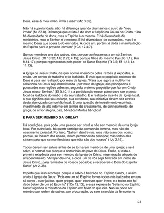 Deus, esse é meu irmão, irmã e mãe" (Mc 3.35).
Não há superioridade, não há diferença quando chamamos o outro de "meu
irmão" (Mt 23.8). Diferença que exista é de dom e função na Causa de Cristo, "Ora
há diversidade de dons, mas o Espirito é o mesmo. E há diversidade de
ministérios, mas o Senhor é o mesmo. E há diversidade de operações, mas é o
mesmo Deus que opera tudo em todos. A cada um, porém, é dada a manifestação
do Espirito para o proveito comum" (1Co 12.4-7).
Somos membros uns dos outros, sim, porque confessamos a um só Senhor:
Jesus Cristo (Mt 10.32; 1Jo 2.23; 4.15); porque filhos do mesmo Pai (Jo 1.12, Rm
8.14-17); porque regenerados pelo poder do Santo Espírito (Tt 3.5; Ef 1.13; Lc
11.13).
A Igreja de Jesus Cristo, da qual somos membros pelas razões já expostas, é ,
então, um centro de trabalho e de lealdade. E visto que o propósito redentor de
Deus é para ser realizado por meio da Igreja, "Para que agora a multiforme
sabedoria de Deus seja manifestada , por meio da Igreja, aos principados e
potestades nas regiões celestes, segundo o eterno propósito que fez em Cristo
Jesus nosso Senhor." (Ef 3.10,11), a participação nesse plano deve ser o ponto
focal da lealdade do irmão e do seu trabalho. E é realizado através da Igreja local,
o que significa que seu esforço, sua atividade, sua iniciativa devem ser através
desta abençoada comunhão local. É uma questão de investimento espiritual,
investimento de alto retorno em termos de crescimento, de conhecimento, de
graça, de amor alegria, paz, bênçãos! Muitas bênçãos!
E PARA SER MEMBRO DA IGREJA?
Há condições, pois pode uma pessoa ser cristã e não ser membro de uma Igreja
local. Por outro lado, há quem participe da comunhão terrena, mas não do
nascimento celestial. Por isso, "Saíram dentre nós, mas não eram dos nosso;
porque, se fossem dos nosso, teriam permanecido conosco; mas todos eles
saíram para que se manifestasse que não são dos nossos" (1Jo 2.19).
Todos devem ser salvos antes de se tornarem membros de uma Igreja; e se é
salvo, é normal que busque a comunhão do povo de Deus. Então, aí esta a
primeira exigência para ser membro da Igreja de Cristo: regeneração através do
arrependimento, "Arrependei-vos, e cada um de vós seja batizado em nome de
Jesus Cristo, para remissão de vossos pecados; e recebereis o Dom do Espirito
Santo" (At 2.38).
Importa que isso aconteça porque o salvo é batizado no Espírito Santo, e assim
unido à Igreja de Deus: "Pois em um só Espírito fomos todos nós batizados em um
só corpo , quer judeus, quer gregos, quer escravos quer livres; e a todos nós foi
dado beber de um só Espírito" (1Co 12.13), e essa expressão "batismo no Espírito
Santo"significa o ministério do Espírito em favor do que crê. Não se pode ser
membro por ordem de outros, por procuração, ou sem exercício da fé como no
124
 