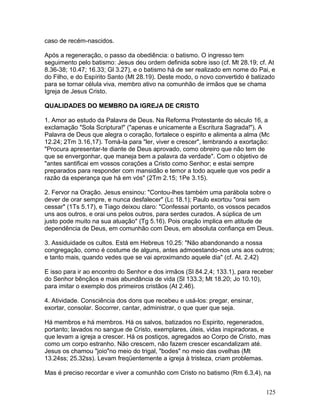 caso de recém-nascidos.
Após a regeneração, o passo da obediência: o batismo. O ingresso tem
seguimento pelo batismo: Jesus deu ordem definida sobre isso (cf. Mt 28.19; cf. At
8.36-38; 10.47; 16.33; Gl 3.27), e o batismo há de ser realizado em nome do Pai, e
do Filho, e do Espírito Santo (Mt 28.19). Deste modo, o novo convertido é batizado
para se tornar célula viva, membro ativo na comunhão de irmãos que se chama
Igreja de Jesus Cristo.
QUALIDADES DO MEMBRO DA IGREJA DE CRISTO
1. Amor ao estudo da Palavra de Deus. Na Reforma Protestante do século 16, a
exclamação "Sola Scriptura!" ("apenas e unicamente a Escritura Sagrada!"). A
Palavra de Deus que alegra o coração, fortalece o espirito e alimenta a alma (Mc
12.24; 2Tm 3.16,17). Tomá-la para "ler, viver e crescer", lembrando a exortação:
"Procura apresentar-te diante de Deus aprovado, como obreiro que não tem de
que se envergonhar, que maneja bem a palavra da verdade". Com o objetivo de
"antes santificai em vossos corações a Cristo como Senhor; e estai sempre
preparados para responder com mansidão e temor a todo aquele que vos pedir a
razão da esperança que há em vós" (2Tm 2.15; 1Pe 3.15).
2. Fervor na Oração. Jesus ensinou: "Contou-lhes também uma parábola sobre o
dever de orar sempre, e nunca desfalecer" (Lc 18.1); Paulo exortou "orai sem
cessar" (1Ts 5.17), e Tiago deixou claro: "Confessai portanto, os vossos pecados
uns aos outros, e orai uns pelos outros, para serdes curados. A súplica de um
justo pode muito na sua atuação" (Tg 5.16). Pois oração implica em atitude de
dependência de Deus, em comunhão com Deus, em absoluta confiança em Deus.
3. Assiduidade os cultos. Está em Hebreus 10.25: "Não abandonando a nossa
congregação, como é costume de alguns, antes admoestando-nos uns aos outros;
e tanto mais, quando vedes que se vai aproximando aquele dia" (cf. At. 2.42)
E isso para ir ao encontro do Senhor e dos irmãos (Sl 84.2,4; 133.1), para receber
do Senhor bênçãos e mais abundância de vida (Sl 133.3; Mt 18.20; Jo 10.10),
para imitar o exemplo dos primeiros cristãos (At 2.46).
4. Atividade. Consciência dos dons que recebeu e usá-los: pregar, ensinar,
exortar, consolar. Socorrer, cantar, administrar, o que quer que seja.
Há membros e há membros. Há os salvos, batizados no Espirito, regenerados,
portanto; lavados no sangue de Cristo, exemplares, úteis, vidas inspiradoras, e
que levam a igreja a crescer. Há os postiços, agregados ao Corpo de Cristo, mas
como um corpo estranho. Não crescem, não fazem crescer escandalizam até.
Jesus os chamou "joio"no meio do trigal, "bodes" no meio das ovelhas (Mt
13.24ss; 25.32ss). Levam freqüentemente a igreja à tristeza, criam problemas.
Mas é preciso recordar e viver a comunhão com Cristo no batismo (Rm 6.3,4), na
125
 
