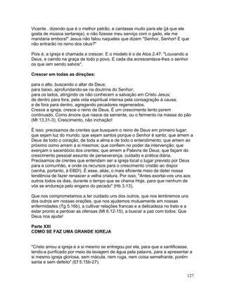Vicente , dizendo que é o melhor patrão, e cantasse muito para ele (já que ele
gosta de música sertaneja), e não fizesse meu serviço com o gado, ele me
mandaria embora!" Jesus não falou naqueles que dizem "Senhor, Senhor! E que
não entrarão no reino dos céus?"
Pois é; a igreja é chamada a crescer. E o modelo é o de Atos 2.47: "Louvando a
Deus, e caindo na graça de todo p povo. E cada dia acrescentava-lhes o senhor
os que iam sendo salvos".
Crescer em todas as direções:
para o alto, buscando o altar de Deus;
para baixo, aprofundando-se na doutrina do Senhor;
para os lados, atingindo os não conhecem a salvação em Cristo Jesus;
de dentro para fora, pela vida espiritual intensa pela consagração à causa;
e de fora para dentro, agregando pecadores regenerados.
Cresce a igreja, cresce o reino de Deus. É um crescimento lento porem
continuado. Como árvore que nasce da semente, ou o fermento na massa do pão
(Mt 13.31-3). Crescimento, não inchação!
É isso: precisamos de crentes que busquem o reino de Deus em primeiro lugar;
que sejam luz do mundo; que sejam santos porque o Senhor é santo; que amem a
Deus de todo o coração, de toda a alma e de todo o entendimento; que amem ao
próximo como amam a si mesmos; que confiem no poder da intervenção; que
exerçam o sacerdócio dos crentes; que amem a Palavra de Deus; que façam do
crescimento pessoal assunto de perseverança, cuidado e prática diária.
Precisamos de crentes que entendam ser a igreja local o lugar previsto por Deus
para a comunhão, e onde os recursos para o crescimento cristão ao dispor
(venha, portanto, à EBD!). É esse, aliás, o mais eficiente meio de deter nossa
tendência de fazer renascer a velha criatura. Por isso, "Antes exortai-vos uns aos
outros todos os dias, durante o tempo que se chama Hoje, para que nenhum de
vós se endureça pelo engano do pecado" (Hb 3.13).
Que nos comprometamos a ter cuidado uns dos outros, que nos lembremos uns
dos outros em nossas orações, que nos ajudemos mutuamente em nossas
enfermidades (Tg 5.16b), a cultivar relações francas e a delicadeza no trato e a
estar pronto a perdoar as ofensas (Mt 6.12-15), a buscar a paz com todos. Que
Deus nos ajude!
Parte XXI
COMO SE FAZ UMA GRANDE IGREJA
"Cristo amou a igreja e a si mesmo se entregou por ela, para que a santificasse,
tendo-a purificado por meio da lavagem de água pela palavra, para a apresentar a
si mesmo igreja gloriosa, sem mácula, nem ruga, nem coisa semelhante, porém
santa e sem defeito" (Ef 5.15b-27).
127
 