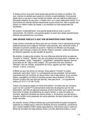 É desejo comum que esta nossa igreja seja grande em todos os sentidos. Por
isso, oramos no sentido que cresça em número e espiritualidade. Uma grande
igreja não é a que tem o maior templo da cidade, nem as melhores salas para a
educação religiosa do seu povo, o melhor coro, ou o maior balancete mensal, ou a
que levanta as maiores ofertas missionárias e para outros fins. Não é aquela cujo
pastor é o melhor orador da cidade, e os membros os mais destacados da
sociedade.
No entanto, incidentalmente, uma grande igreja pode ter tudo o que foi
mencionado.. No entanto, uma grande igreja é a quem tem certas características
bíblicas que passaremos a enumerar.
UMA GRANDE IGREJA É A QUE TEM UM MINISTÉRIO PARA TODOS
Cada crente é chamado por Deus para ser um ministro. Isso é interessante porque
podemos pensar que a palavra "ministro" é tão elevada, pois, afinal de contas, é
utilizada no primeiro escalão do governo. Falamos em Ministro da Educação,
Ministro das Finanças, e assim por diante. Palavra, portanto, usada para pessoas
de altíssimo gabarito, do alto escalão do governo.
No entanto, é palavra tão simples. Há uma diferença abismal entre as palavras
"ministro" e "mestre". "Mestre" vem de uma palavra da língua latina, magister, de
onde procedem, ainda, "magistério", "magistrado", designando alguém que era
procurado por ter "algo a mais (magis)". Era que tinha com que contribuir.
"Ministro" vem de minister, procedente de minus, alguém que tem "algo de
menos", o servo, o escravo.
A Bíblia diz que nós temos um serviço. Essa palavra "ministro" é usada,
sobretudo, para dizer "servo" e o conseqüente serviço prestado. Somos todos
chamados para ser ministros de Jesus Cristo. Isso é algo básico, é um conceito
bíblico, evangélico em todos os sentidos porque Jesus declarou "O Filho do
Homem (Cristo) não veio para ser servido, mas para servir...",e é igualmente
prático (cf. Ef 4.11,12; Mc 10.45).
Talvez uma pergunta esteja na mente dos leitores: "se todos vão ser ministros,
quem vai ser o pastor?" É precisamente neste tipo de pergunta que há mal-
entendidos, pelo fato de algumas pessoas ainda presumirem que o pastor tem que
fazer tudo na igreja, de preferência ao mesmo tempo, e, estar em todas as
reuniões, algumas marcadas ao mesmo tempo, e, se possível, que ele tenha o
singular condão nunca esperado de outras pessoas, de estar presente em todas
essas reuniões.
No entanto, ensina a Palavra Santa que a principal tarefa do pastor é preparar,
capacitar os cristãos para o exercício eficiente de seus ministérios. Lembremos
que o pastor trabalha COM a igreja capacitando-a, treinando-a para o exercício
eficaz do ministério de cada pessoa. Esse é um fato altamente prático, e quer
128
 