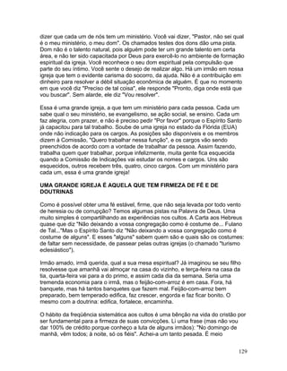 dizer que cada um de nós tem um ministério. Você vai dizer, "Pastor, não sei qual
é o meu ministério, o meu dom". Os chamados testes dos dons dão uma pista.
Dom não é o talento natural, pois alguém pode ter um grande talento em certa
área, e não ter sido capacitada por Deus para exercê-lo no ambiente de formação
espiritual da igreja. Você reconhece o seu dom espiritual pela compulsão que
parte do seu íntimo. Você sente o desejo de realizar algo. Há um irmão em nossa
igreja que tem o evidente carisma do socorro, da ajuda. Não é a contribuição em
dinheiro para resolver a débil situação econômica de alguém. É que no momento
em que você diz "Preciso de tal coisa", ele responde "Pronto, diga onde está que
vou buscar". Sem alarde, ele diz "Vou resolver".
Essa é uma grande igreja, a que tem um ministério para cada pessoa. Cada um
sabe qual o seu ministério, se evangelismo, se ação social, se ensino. Cada um
faz alegria, com prazer, e não é preciso pedir "Por favor" porque o Espírito Santo
já capacitou para tal trabalho. Soube de uma igreja no estado da Flórida (EUA)
onde não indicação para os cargos. As posições são disponíveis e os membros
dizem à Comissão, "Quero trabalhar nessa função", e os cargos vão sendo
preenchidos de acordo com a vontade de trabalhar da pessoa. Assim fazendo,
trabalha quem quer trabalhar, porque infelizmente, muita gente fica esquecida
quando a Comissão de Indicações vai estudar os nomes e cargos. Uns são
esquecidos, outros recebem três, quatro, cinco cargos. Com um ministério para
cada um, essa é uma grande igreja!
UMA GRANDE IGREJA É AQUELA QUE TEM FIRMEZA DE FÉ E DE
DOUTRINAS
Como é possível obter uma fé estável, firme, que não seja levada por todo vento
de heresia ou de corrupção? Temos algumas pistas na Palavra de Deus. Uma
muito simples é compartilhando as experiências nos cultos. A Carta aos Hebreus
quase que diz "Não deixando a vossa congregação como é costume de... Fulano
de Tal..."Mas o Espírito Santo diz "Não deixando a vossa congregação como é
costume de alguns". E esses "alguns" sabem quem são e quais são os costumes:
de faltar sem necessidade, de passear pelas outras igrejas (o chamado "turismo
eclesiástico").
Irmão amado, irmã querida, qual a sua mesa espiritual? Já imaginou se seu filho
resolvesse que amanhã vai almoçar na casa do vizinho, e terça-feira na casa da
tia, quarta-feira vai para a do primo, e assim cada dia da semana. Seria uma
tremenda economia para o irmã, mas o feijão-com-arroz é em casa. Fora, há
banquete, mas há tantos banquetes que fazem mal. Feijão-com-arroz bem
preparado, bem temperado edifica, faz crescer, engorda e faz ficar bonito. O
mesmo com a doutrina: edifica, fortalece, encaminha.
O hábito da freqüência sistemática aos cultos é uma bênção na vida do cristão por
ser fundamental para a firmeza de suas convicções. Li uma frase (mas não vou
dar 100% de crédito porque conheço a luta de alguns irmãos): "No domingo de
manhã, vêm todos; à noite, só os fiéis". Achei-a um tanto pesada. É meio
129
 