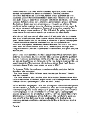 Fiquei arrepiado! Que coisa impressionante a legislação, como eram as
normas no acampamento de Israel no deserto: somente podiam se
aproximar dos móveis os sacerdotes, nem os levitas quer eram os seus
auxiliares. Quando havia necessidade de desmontar o tabernáculo para ir
para outro lugar, os sacerdotes entravam, embalavam os móveis, com várias
camadas de tecidos (e de cores diferentes para mostrar o grau de santidade
do objeto), e depois que tudo era embalado, e ninguém via a forma do
objeto, os levitas pegavam o pacote e faziam o carregamento nos carros de
boi para o transporte pelo deserto. E sempre é lembrado o seguinte: "e o
estranho que se chegar será morto" (Nm 3.10, etc.). Os levitas funcionavam,
entre outros deveres, como guardas de segurança do tabernáculo.
A lei não era fácil: era marcial, lei de guerra! O "estranho" não era o pagão,
não; era o próprio povo de Israel. Só que há uma diferença muito grande: na
Igreja Cristã o pastor não é o sacerdote, e os outros, o "povão"! Na Igreja de
Cristo fomos todos elevados ao sacerdócio, por isso podemos nos
aproximar dos objetos, da Mesa do Senhor! Mas tem uma coisa: se o irmão
vier à Mesa do Senhor com as mãos sujas, "será culpado do corpo e do
sangue do Senhor" (1Co 11.27b)! O irmão não sai melhor, mas pode sair pior
do santuário.
Então, estou vindo com fé na morte de Jesus Cristo? Vivo diariamente pelo
poder da ressurreição de Jesus Cristo? São perguntas que tenho que fazer!
É Jesus realmente o alimento da minha alma? Sou eu um dos Seus, e sou eu
um com os Seus? Estou em harmonia, minha vida é digna da comunhão com
os outros crentes? Permanece a minha aliança com o Deus vivo? Se não
conheço a Jesus Cristo, como posso me lembrar dEle?
Por isso que Phillip Henry diz que o crente quando for participar da Ceia
deve fazer três perguntas:
· Que é que eu sou? Filho de Deus, salvo pelo sangue de Jesus? Lavado
pelo Seu sangue?
· Que é que eu tenho feito? Minhas mãos estão limpas, ou manchadas. Meu
coração está limpo, ou borrado, sujo? · Que é que eu desejo? Quais os meus
sonhos e visões, que almejo na Causa de Jesus Cristo?
Então, devemos dar graças a Deus pelo privilégio de termos um diálogo com
a Ceia do Senhor, e, assim, que venhamos à mesa do Senhor em espírito de
comemoração porque essa é a linguagem que falamos agora, em comunhão
espiritual porque essa é a realidade que vivemos agora, e consagração
pessoal porque esse é o propósito, o objetivo, o alvo de nossa vida sempre.
E lembrando, sobretudo, que a Ceia do Senhor não é um funeral (para que
cara triste?): a Ceia do Senhor é uma celebração de fé, de alegria, de
esperança porque nós olhamos para aquele dia! Que o Senhor nos ajude e
abençoe!
Patte IV
13
 