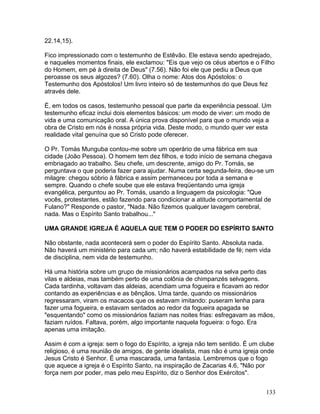 22.14,15).
Fico impressionado com o testemunho de Estêvão. Ele estava sendo apedrejado,
e naqueles momentos finais, ele exclamou: "Eis que vejo os céus abertos e o Filho
do Homem, em pé à direita de Deus" (7.56). Não foi ele que pediu a Deus que
peroasse os seus algozes? (7.60). Olha o nome: Atos dos Apóstolos: o
Testemunho dos Apóstolos! Um livro inteiro só de testemunhos do que Deus fez
através dele.
É, em todos os casos, testemunho pessoal que parte da experiência pessoal. Um
testemunho eficaz inclui dois elementos básicos: um modo de viver: um modo de
vida e uma comunicação oral. A única prova disponível para que o mundo veja a
obra de Cristo em nós é nossa própria vida. Deste modo, o mundo quer ver esta
realidade vital genuína que só Cristo pode oferecer.
O Pr. Tomás Munguba contou-me sobre um operário de uma fábrica em sua
cidade (João Pessoa). O homem tem dez filhos, e todo início de semana chegava
embriagado ao trabalho. Seu chefe, um descrente, amigo do Pr. Tomás, se
perguntava o que poderia fazer para ajudar. Numa certa segunda-feira, deu-se um
milagre: chegou sóbrio à fábrica e assim permaneceu por toda a semana e
sempre. Quando o chefe soube que ele estava freqüentando uma igreja
evangélica, perguntou ao Pr. Tomás, usando a linguagem da psicologia: "Que
vocês, protestantes, estão fazendo para condicionar a atitude comportamental de
Fulano?" Responde o pastor, "Nada. Não fizemos qualquer lavagem cerebral,
nada. Mas o Espírito Santo trabalhou..."
UMA GRANDE IGREJA É AQUELA QUE TEM O PODER DO ESPÍRITO SANTO
Não obstante, nada acontecerá sem o poder do Espírito Santo. Absoluta nada.
Não haverá um ministério para cada um; não haverá estabilidade de fé; nem vida
de disciplina, nem vida de testemunho.
Há uma história sobre um grupo de missionários acampados na selva perto das
vilas e aldeias, mas também perto de uma colônia de chimpanzés selvagens.
Cada tardinha, voltavam das aldeias, acendiam uma fogueira e ficavam ao redor
contando as experiências e as bênçãos. Uma tarde, quando os missionários
regressaram, viram os macacos que os estavam imitando: puseram lenha para
fazer uma fogueira, e estavam sentados ao redor da fogueira apagada se
"esquentando" como os missionários faziam nas noites frias: esfregavam as mãos,
faziam ruídos. Faltava, porém, algo importante naquela fogueira: o fogo. Era
apenas uma imitação.
Assim é com a igreja: sem o fogo do Espírito, a igreja não tem sentido. É um clube
religioso, é uma reunião de amigos, de gente idealista, mas não é uma igreja onde
Jesus Cristo é Senhor. É uma mascarada, uma fantasia. Lembremos que o fogo
que aquece a igreja é o Espírito Santo, na inspiração de Zacarias 4.6, "Não por
força nem por poder, mas pelo meu Espírito, diz o Senhor dos Exércitos".
133
 
