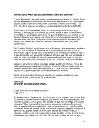 EXPRESSÕES PARA DESCREVER O MINISTÉRIO DO ESPÍRITO
O Novo Testamento tem dois termos para descrever o ministério do Espírito Santo
na vida e experiência dos crentes: a habitação do Espírito Santo e a plenitude do
Espírito Santo ou ser cheio do Espírito. O primeiro se refere à conversão (1Co
3.16; Tg 4.5). O segundo significa ser controlado pelo Espírito Santo (Ef 5.18).
Por incrível que possa parecer, Paulo faz uma analogia entre a intoxicação
alcoólica, a embriaguez, e o controle do Espírito de Deus. Ele o faz em Efésios
5.18: "Não vos embriagueis com vinho, no qual há dissolução, mas enchei-vos do
Espírito". Quando uma pessoa está "cheia de vinho" não significa que está cheia
da cabeça aos pés como uma garrafa, mas que cada parte de seu corpo está
afetada pela bebida: seu modo de caminhar, sua conversa, seu olhar, seus
pensamentos.
Ser "cheio do Espírito" significa que cada ação nossa, cada pensamento e palavra
está sob Sua influência. É o controle e o domínio do Espírito Santo sobre. A
plenitude do Espírito Santo não é instantânea como a embriaguez também não o
é. Sua comunhão com o Espírito vai fazendo com que sua vida seja controlada, e
cada vez mais controlada, de tal modo que quando você fala, anda ou toca as
pessoas, todos compreendem que você está sob o domínio do Espírito de Deus.
Esta deve ser uma nova hora para cada pessoa que lê esta reflexão. A hora de
cada crente renovar sua aliança com Deus. A hora de se firmar mais e cada vez
mais em Jesus Cristo, nossa Rocha Eterna. A hora de buscar a plenitude do
Espírito, se o que desejamos é uma vida abundante e vitoriosa.
Este é o momento sério de renovar o pacto com suas convicções, se o que
queremos é uma grande igreja, forte e espiritual!
Parte XXII
CREIO NA CONTRIBUIÇÃO CRISTÃ
"Fazei todas as vossas obras com amor"
(1Co 16.14)
A causa de Jesus Cristo tem seu lado financeiro, o que ninguém desconhece. Isso
faz lembrar a palavra de um evangelista que afirmou com muita propriedade, "Na
verdade, a água da vida é grátis, mas o balde em que é transportada tem que ser
comprado." Quer isso significar que quando se anuncia o reino de Deus isso é
feito de modo absolutamente gratuito, havendo, no entanto, um custo financeiro.
Quando os irmãos se reúnem para o crescimento, quando a igreja se reúne para a
edificação ou quando espalha a mensagem através de ondas do rádio, da
televisão, ou através da imprensa escrita, a água da vida é levada. E o crente que
se consagra, reconhece que o dinheiro não é o lado profano, secular, de algo
134
 