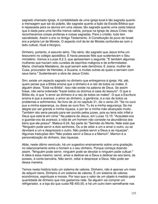 sagrado chamado Igreja. A contabilidade de uma igreja local é tão sagrada quanto
a mensagem que sai do púlpito, tão sagrada quanto a lição da Escola Bíblica que
é repassada para os alunos em uma classe; tão sagrada quanto uma cesta básica
que é dada para uma família menos valida, porque na Igreja de Jesus Cristo não
reconhecemos coisas profanas e coisas sagradas. Para o cristão, tudo tem
sacralidade. Assim o era no Antigo Testamento. A Constituição do povo de Israel
era a própria Lei de Moisés. O aspecto civil da lei de Moisés confundia-se com o
lado cultual, ritual e litúrgico.
Dinheiro, portanto, é assunto sério. Tão sério, tão sagrado que Jesus tinha um
tesoureiro no colégio apostólico. E havia pessoas fiéis que sustentavam o Seu
ministério. Vamos a Lucas 8.2,3, que apresentam o seguinte: "E também algumas
mulheres que haviam sido curadas de espíritos malignos e de enfermidades:
Maria, chamada Madalena, da qual saíram sete demônios; E Joana, mulher de
Cusa, procurador de Herodes, e Suzana, e muitas outras as quais o serviam com
seus bens." Sustentavam a obra de Jesus Cristo.
Sim; existe um aspecto sagrado no dinheiro que entregamos à igreja. Há, até,
quem pense que a Bíblia ensina que o dinheiro é a raiz de todos os males. E
alguém disse, "Está na Bíblia". Isso não existe na palavra de Deus. Se assim
fosse, não seria ordenado "trazei todos os dízimos à casa do tesouro". O que a
Bíblia diz, é que "o amor ao dinheiro é a raiz de todos os males". O que a Escritura
ensina é que a avareza, o amor ao dinheiro, a ganância, é a raiz de todos os
problemas e sofrimentos. No livro de Jó no capítulo 31, diz o verso 24: "Se no ouro
pus a minha esperança, ou disse ao ouro fino: Tu és a minha segurança; Se me
alegrei por ser grande a minha riqueza, e por ter a minha mão alcançado muito;
Também isto seria pecado para ser punido pelos juizes, pois eu teria sido infiel a
Deus que está lá em cima." Na palavra de Jesus, em Lucas 12.15: "Acautelai-vos
e guardai-vos da avareza; a vida de um homem não consiste na abundância dos
bens que ele possui". Mateus 6.24, faz parte do "Sermão do Monte. Nele está que
"Ninguém pode servir a dois senhores. Ou a de odiar a um e amar o outro, ou se
devotará a um e desprezará o outro. Não podeis servir a Deus e as riquezas".
Algumas traduções têm "Não podeis servir a Deus e a Mamon". Mamon é a
personalização do dinheiro, das riquezas.
Aliás, neste último versículo, há um sugestivo ensinamento sobre uma gradação
no relacionamento entre o homem e o seu dinheiro. Porque começa dizendo
assim, "Ninguém pode servir, ninguém pode se devotar e ninguém pode cultuar."
A idéia é essa mesmo: servir, amar e dedicar-se a Deus e dedicar-se aos bens, às
posses, à conta bancária. Não servir, odiar e desprezar a Deus. Não pode ser
dessa maneira.
Temos nesta história todo um sistema de valores. Dinheiro, não é apenas um meio
de adquirir bens. Dinheiro é um sistema de valores. É um sistema de valores
econômicos, espirituais e morais. Por isso que o valor de um objeto é medido pela
quantidade de dinheiro que nós gastamos nele. Se alguém vai comprar um
refrigerador, e a loja diz que custa R$ 450,00, e há um outro bem semelhante nas
135
 