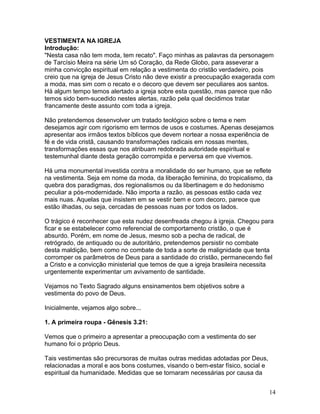 VESTIMENTA NA IGREJA
Introdução:
"Nesta casa não tem moda, tem recato". Faço minhas as palavras da personagem
de Tarcísio Meira na série Um só Coração, da Rede Globo, para asseverar a
minha convicção espiritual em relação a vestimenta do cristão verdadeiro, pois
creio que na igreja de Jesus Cristo não deve existir a preocupação exagerada com
a moda, mas sim com o recato e o decoro que devem ser peculiares aos santos.
Há algum tempo temos alertado a igreja sobre esta questão, mas parece que não
temos sido bem-sucedido nestes alertas, razão pela qual decidimos tratar
francamente deste assunto com toda a igreja.
Não pretendemos desenvolver um tratado teológico sobre o tema e nem
desejamos agir com rigorismo em termos de usos e costumes. Apenas desejamos
apresentar aos irmãos textos bíblicos que devem nortear a nossa experiência de
fé e de vida cristã, causando transformações radicais em nossas mentes,
transformações essas que nos atribuam redobrada autoridade espiritual e
testemunhal diante desta geração corrompida e perversa em que vivemos.
Há uma monumental investida contra a moralidade do ser humano, que se reflete
na vestimenta. Seja em nome da moda, da liberação feminina, do tropicalismo, da
quebra dos paradigmas, dos regionalismos ou da libertinagem e do hedonismo
peculiar a pós-modernidade. Não importa a razão, as pessoas estão cada vez
mais nuas. Aquelas que insistem em se vestir bem e com decoro, parece que
estão ilhadas, ou seja, cercadas de pessoas nuas por todos os lados.
O trágico é reconhecer que esta nudez desenfreada chegou à igreja. Chegou para
ficar e se estabelecer como referencial de comportamento cristão, o que é
absurdo. Porém, em nome de Jesus, mesmo sob a pecha de radical, de
retrógrado, de antiquado ou de autoritário, pretendemos persistir no combate
desta maldição, bem como no combate de toda a sorte de malignidade que tenta
corromper os parâmetros de Deus para a santidade do cristão, permanecendo fiel
a Cristo e a convicção ministerial que temos de que a igreja brasileira necessita
urgentemente experimentar um avivamento de santidade.
Vejamos no Texto Sagrado alguns ensinamentos bem objetivos sobre a
vestimenta do povo de Deus.
Inicialmente, vejamos algo sobre...
1. A primeira roupa - Gênesis 3.21:
Vemos que o primeiro a apresentar a preocupação com a vestimenta do ser
humano foi o próprio Deus.
Tais vestimentas são precursoras de muitas outras medidas adotadas por Deus,
relacionadas a moral e aos bons costumes, visando o bem-estar físico, social e
espiritual da humanidade. Medidas que se tornaram necessárias por causa da
14
 