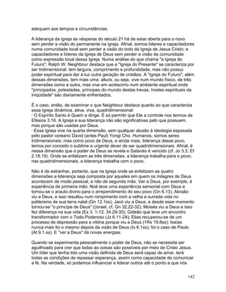adequam aos tempos e circunstâncias.
A liderança da igreja às vésperas do século 21 há de estar aberta para o novo
sem perder a visão do permanente na igreja. Afinal, somos líderes e capacitadores
numa comunidade local sem perder a visão do todo da Igreja de Jesus Cristo; e
capacitadores e líderes da Igreja de Deus sem perder a visão da comunidade
como expressão local dessa Igreja. Numa análise do que chama "a Igreja do
Futuro", Ralph W. Neighbour destaca que a "Igreja do Presente" se caracteriza por
ser tridimensional: tem largura, comprimento e profundidade, mas não possui
poder espiritual para dar à luz outra geração de cristãos. A "Igreja do Futuro", além
dessas dimensões, tem mais uma: altura, ou seja, vive num mundo físico, de três
dimensões como a outra, mas vive em acréscimo num ambiente espiritual onde
"principados, potestades, príncipes do mundo destas trevas, hostes espirituais da
iniqüidade" são diariamente enfrentados.
É o caso, então, de examinar o que Neighbour destaca quanto ao que caracteriza
essa Igreja dinâmica, ativa, viva, quadridimensional:
· O Espírito Santo é Quem a dirige. É só permitir que Ele a controle nos termos de
Efésios 3.16. A Igreja e sua liderança não são significativas pelo que possuem,
mas porque são usadas por Deus.
· Essa Igreja vive na quarta dimensão, sem qualquer alusão à ideologia esposada
pelo pastor coreano David (antes Paul) Yongi Cho. Humanos, somos seres
tridimensionais; mas como povo de Deus, e ainda mais, liderança desse povo,
temos por conceito o sublime e urgente dever de ser quadridimensionais. Afinal, é
nessa dimensão que o poder de Deus se revela e Satanás é vencido (cf. Jo 3.3; Ef
2.18,19). Onde se enfatizam as três dimensões, a liderança trabalha para o povo;
nas quadridimensionais, a liderança trabalha com o povo.
Não é de estranhar, portanto, que na Igreja onde se enfatizam as quatro
dimensões a liderança seja composta por aqueles em quem os milagres de Deus
acontecem de modo pessoal, e não de segunda mão. Ver a Deus, por exemplo, é
experiência de primeira mão: Noé teve uma experiência sensorial com Deus e
tornou-se o arauto divino para o arrependimento do seu povo (Gn 6.13); Abraão
viu a Deus, e isso resultou num rompimento com a velha e surrada vida no
politeísmo de sua terra natal (Gn 12.1ss); Jacó viu a Deus, e desde esse momento
tornou-se "o princípe de Deus" ((israel, cf. Gn 32.22-32); Moisés viu a Deus e isso
fez diferença na sua vida (Ex 3. 1-12; 34.29-35); Gideão que teve um encontro
transformador com o Todo-Poderoso (Jz 6.11-24); Elias recuperou-se de um
processo de depressão para a vitória porque viu a Deus (1Rs 19.8ss); Isaías
nunca mais foi o mesmo depois da visão de Deus (Is 6.1ss); foi o caso de Paulo
(At 9.1.ss). E "ver a Deus" dá novas energias.
Quando se experimenta pessoalmente o poder de Deus, não se necessita ser
aguilhoado para crer que todas as coisas são possíveis por meio de Cristo Jesus.
Um líder que tenha tido uma visão definida de Deus será capaz de amar, terá
todas as condições de repassar esperança, assim como capacidade de comunicar
a fé. Na verdade, só podemos influenciar e liderar outros até o ponto a que nós
142
 
