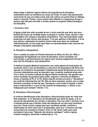 deste artigo é delinear alguns fatores da importância da disciplina
eclesiástica entre os membros do corpo de Cristo. O autor está plenamente
consciente de que um artigo como este não coloca um ponto final no diálogo
sobre o assunto. Porém, o que motiva esta reflexão é a esperança de que a
mesma seja útil para elucidar a muitos quanto ao aspecto bíblico-teológico
da disciplina.
I. Errando o alvo
A igreja cristã tem sido acusada de ser o único exército que atira nos seus
feridos.(6) O grau de verdade dessa acusação é, muitas vezes, devido a mal-
entendidos com relação à disciplina eclesiástica. Tais mal-entendidos estão
presentes em pelo menos dois grupos: 1) os que aplicam a disciplina, e 2) os
que sofrem a aplicação da mesma. Como cada caso deve ser analisado
individualmente, só nos cabe aqui listar os mal-entendidos mais comuns em
relação à disciplina eclesiástica.
A. Disciplina e Despotismo
Com a subida ao poder do Partido Nacional na África do Sul, em 1948, a
segregação foi legalizada em nome da disciplina. Como resultado, foi
sancionado o aprisionamento de negros sem nenhum julgamento formal.(7)
Isso não foi disciplina, mas despotismo.
A história da Igreja Medieval apresenta uma vasta galeria de ilustrações da
confusão entre o uso da disciplina e o exercício do despotismo.(8) Seria isto
apenas um fenômeno do passado? Infelizmente basta familiarizar-se com os
círculos eclesiásticos para se descobrir que o espírito medieval ainda está
vivo e ativo na mente e atitude de alguns líderes modernos. Há aqueles que,
como resultado da ganância pelo poder, seguem o caminho de Balaão e
amam a injustiça (2 Pe 2.13,15). Estes estarão sempre prontos a "disciplinar"
por motivos interesseiros (Jd 16). Não se deve esquecer, porém, que a culpa
de Edom consistiu no fato de que "perseguiu o seu irmão à espada, e baniu
toda a misericórdia; e a sua ira não cessou de despedaçar, e reteve a sua
indignação para sempre" (Amós 1.11).
B. Disciplina e Discriminação
A confusa identificação entre disciplina e discriminação pode ser vista sob
dois aspectos: 1) no abandono do disciplinado por parte da igreja, e 2) na
recusa do disciplinado em receber a disciplina. Para se evitar o primeiro erro
é imprescindível que a família cristã não desista de um dos seus membros
que caiu. Paulo exorta a igreja para que manifeste perdão, conforto e
reafirmação de amor para com o arrependido, para que "o mesmo não seja
consumido por excessiva tristeza" (2 Co 2.7-8). Outra razão para esta
exortação é para que "Satanás não alcance vantagem" sobre a igreja,
criando amargura, discórdia e dissensão (v. 11).
144
 