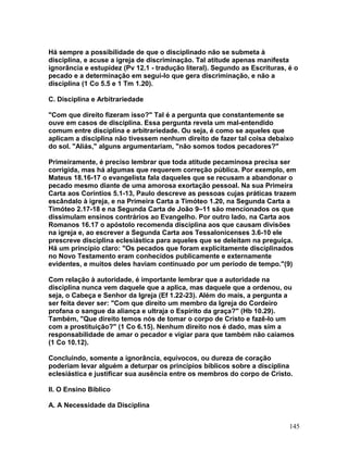 Há sempre a possibilidade de que o disciplinado não se submeta à
disciplina, e acuse a igreja de discriminação. Tal atitude apenas manifesta
ignorância e estupidez (Pv 12.1 - tradução literal). Segundo as Escrituras, é o
pecado e a determinação em segui-lo que gera discriminação, e não a
disciplina (1 Co 5.5 e 1 Tm 1.20).
C. Disciplina e Arbitrariedade
"Com que direito fizeram isso?" Tal é a pergunta que constantemente se
ouve em casos de disciplina. Essa pergunta revela um mal-entendido
comum entre disciplina e arbitrariedade. Ou seja, é como se aqueles que
aplicam a disciplina não tivessem nenhum direito de fazer tal coisa debaixo
do sol. "Aliás," alguns argumentariam, "não somos todos pecadores?"
Primeiramente, é preciso lembrar que toda atitude pecaminosa precisa ser
corrigida, mas há algumas que requerem correção pública. Por exemplo, em
Mateus 18.16-17 o evangelista fala daqueles que se recusam a abandonar o
pecado mesmo diante de uma amorosa exortação pessoal. Na sua Primeira
Carta aos Coríntios 5.1-13, Paulo descreve as pessoas cujas práticas trazem
escândalo à igreja, e na Primeira Carta a Timóteo 1.20, na Segunda Carta a
Timóteo 2.17-18 e na Segunda Carta de João 9–11 são mencionados os que
dissimulam ensinos contrários ao Evangelho. Por outro lado, na Carta aos
Romanos 16.17 o apóstolo recomenda disciplina aos que causam divisões
na igreja e, ao escrever a Segunda Carta aos Tessalonicenses 3.6-10 ele
prescreve disciplina eclesiástica para aqueles que se deleitam na preguiça.
Há um princípio claro: "Os pecados que foram explicitamente disciplinados
no Novo Testamento eram conhecidos publicamente e externamente
evidentes, e muitos deles haviam continuado por um período de tempo."(9)
Com relação à autoridade, é importante lembrar que a autoridade na
disciplina nunca vem daquele que a aplica, mas daquele que a ordenou, ou
seja, o Cabeça e Senhor da Igreja (Ef 1.22-23). Além do mais, a pergunta a
ser feita dever ser: "Com que direito um membro da Igreja do Cordeiro
profana o sangue da aliança e ultraja o Espírito da graça?" (Hb 10.29).
Também, "Que direito temos nós de tomar o corpo de Cristo e fazê-lo um
com a prostituição?" (1 Co 6.15). Nenhum direito nos é dado, mas sim a
responsabilidade de amar o pecador e vigiar para que também não caiamos
(1 Co 10.12).
Concluindo, somente a ignorância, equívocos, ou dureza de coração
poderiam levar alguém a deturpar os princípios bíblicos sobre a disciplina
eclesiástica e justificar sua ausência entre os membros do corpo de Cristo.
II. O Ensino Bíblico
A. A Necessidade da Disciplina
145
 