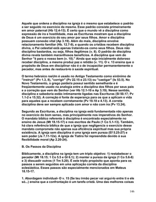 Aquele que ordena a disciplina na igreja é o mesmo que estabelece o padrão
a ser seguido no exercício da mesma. Esse padrão consiste primeiramente
em amor paternal (Hb 12.4-13). É certo que o mundo vê a disciplina como
expressão de ira e hostilidade, mas as Escrituras mostram que a disciplina
de Deus é um exercício do seu amor por seus filhos. Amor e disciplina
possuem conexão vital (Ap 3.19). Além do mais, disciplina envolve
relacionamento familiar (Hb. 12.7-9), e quando os cristãos recebem disciplina
divina, o Pai celestial está apenas tratando-os como seus filhos. Deus não
disciplina bastardos, ou seja, filhos ilegítimos (v. 8). O padrão de disciplina
divina revela também maravilhosos benefícios. A disciplina que vem do
Senhor "é para o nosso bem (v. 10)." Ainda que seja inicialmente doloroso
receber disciplina, a mesma produz paz e retidão (v. 11). O v. 13 ensina que o
propósito de Deus em disciplinar não é o de incapacitar permanentemente o
pecador, mas antes de restaurá-lo à saúde espiritual.
O termo hebraico rasUm é usado no Antigo Testamento como sinônimo de
"instruir" (Pv 1.3, 8), "corrigir" (Pv 22.15 e 23.13) ou "castigar" (Is 53.5). No
Novo Testamento, o grego paidei/a possui sentido semelhante e é
freqüentemente usado na analogia entre a disciplina dos filhos por seus pais
e a correção que vem do Senhor (ver Hb 12.1-10 e Ap 3.19). Nesse sentido,
disciplina e sabedoria estão intimamente ligadas nas Escrituras (Sl 50.17; Pv
1.1-2 e 15.32). A correção é fonte de esperança para os que a aplicam e vida
para aqueles que a recebem corretamente (Pv 19.18 e 4.13). A correta
disciplina deve ser sempre aplicada com amor e não com ira (Pv 13.24).
Segundo as Escrituras, a disciplina na igreja está fundamentada não apenas
no exercício do bom senso, mas principalmente nos imperativos do Senhor.
O mandato bíblico referente à disciplina é encontrado especialmente no
ensino de Jesus (Mt 18.15-17) e nos escritos de Paulo (1 Co 5.1-13). Também,
há clara referência bíblica de que a igreja que negligencia o exercício desse
mandato compromete não apenas sua eficiência espiritual mas sua própria
existência. A igreja sem disciplina é uma igreja sem pureza (Ef 5.25-27) e
sem poder (Js 7.11-12a). A igreja de Tiatira foi repreendida devido à sua
flexibilidade moral (Ap 2.20-24).
B. Os Passos da Disciplina
Biblicamente, a disciplina na igreja tem um triplo objetivo: 1) restabelecer o
pecador (Mt 18.15; 1 Co 5.5 e Gl 6.1); 2) manter a pureza da igreja (1 Co 5.6-8)
e 3) dissuadir outros (1 Tm 5.20). É este triplo propósito que aponta para os
passos a serem seguidos em uma aplicação correta da disciplina
eclesiástica. Esses passos são especialmente mencionados em Mateus
18.15-17.
1. Abordagem individual- O v. 15 (Se teu irmão pecar vai argui-lo entre ti e ele
só...) ensina que a confrontação é um tarefa cristã. Uma das melhores coisas
146
 
