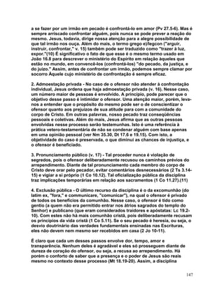 a se fazer por um irmão em pecado é confrontá-lo em amor (Pv 27.5-6). Mas é
sempre arriscado confrontar alguém, pois nunca se pode prever a reação do
mesmo. Jesus, todavia, dirige nossa atenção para a alegre possibilidade de
que tal irmão nos ouça. Além do mais, o termo grego e)/legcon ("arguir,
instruir, confrontar," v. 15) também pode ser traduzido como "trazer à luz,
expor."(10) É significativo o fato de que esse é o mesmo termo usado em
João 16.8 para descrever o ministério do Espírito em relação àqueles que
estão no mundo, em convencê-los (confrontá-los) "do pecado, da justiça, e
do juízo." Assim, antes de confrontar um irmão, podemos sempre clamar por
socorro Àquele cujo ministério de confrontação é sempre eficaz.
2. Admoestação privada - No caso de o ofensor não atender à confrontação
individual, Jesus ordena que haja admoestação privada (v. 16). Nesse caso,
um número maior de pessoas é envolvido. A princípio, pode parecer que o
objetivo desse passo é intimidar o ofensor. Uma atenção maior, porém, leva-
nos a entender que o propósito do mesmo pode ser o de conscientizar o
ofensor quanto aos prejuízos de sua atitude para com a comunidade do
corpo de Cristo. Em outras palavras, nosso pecado traz conseqüências
pessoais e coletivas. Além do mais, Jesus afirma que as outras pessoas
envolvidas nesse processo serão testemunhas. Isto é uma referência à
prática vetero-testamentária de não se condenar alguém com base apenas
em uma opinião pessoal (ver Nm 35.30, Dt 17.6 e 19.15). Com isto, a
objetividade do caso é preservada, o que diminui as chances de injustiça, e
o ofensor é beneficiado.
3. Pronunciamento público (v. 17) - Tal proceder nunca é violação de
segredos, pois o ofensor deliberadamente recusou os caminhos prévios do
arrependimento. Diante de tal pronunciamento cada membro do corpo de
Cristo deve orar pelo pecador, evitar comentários desnecessários (2 Ts 3.14-
15) e vigiar a si próprio (1 Co 10.12). Tal oficialização pública da disciplina
traz implicações temporárias em relação aos sacramentos (1 Co 11.27).(11)
4. Exclusão pública - O último recurso da disciplina é o da excomunhão (do
latim ex, "fora," e communicare, "comunicar"), na qual o ofensor é privado
de todos os benefícios da comunhão. Nesse caso, o ofensor é tido como
gentio (a quem não era permitido entrar nos átrios sagrados do templo do
Senhor) e publicano (que eram considerados traidores e apóstatas: Lc 19.2-
10). Com estes não há mais comunhão cristã, pois deliberadamente recusam
os princípios da vida cristã (1 Co 5.11). Se o seu pecado é heresia, ou seja, o
desvio doutrinário das verdades fundamentais ensinadas nas Escrituras,
eles não devem nem mesmo ser recebidos em casa (2 Jo 10-11).
É claro que cada um desses passos envolve dor, tempo, amor e
transparência. Nenhum deles é agradável e eles só prosseguem diante de
dureza de coração do ofensor, ou seja, a recusa ao arrependimento. Há
porém o conforto de saber que a presença e o poder de Jesus são reais
mesmo no contexto desse processo (Mt 18.19-20). Assim, a disciplina
147
 