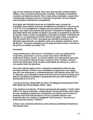 seja um dos membros da igreja. Esse amor pelo pecador cristão também
reflete o amor da mesma pelo pecador incrédulo. A disciplina eclesiástica
ressalta a seriedade do pecado. Sem a visão dessa seriedade, a igreja não é
corretamente motivada a buscar a redenção do pecador. Há uma relação
entre disciplina eclesiástica e evangelismo.
Uma igreja sem disciplina torna-se um impecilho para o avanço do
evangelho. Essa relação vital entre evangelismo e disciplina é clara à luz de
1 Co 5.12-13. O evangelismo é dirigido aos que estão fora dos portões da
igreja e que estão escravizados pelo pecado. A disciplina é dirigida àqueles
que estão dentro dos portões da igreja e que estão se sujeitando ao domínio
do pecado. Assim, ambos (evangelismo e disciplina) almejam a liberdade do
pecador e a concretização do triunfo histórico da graça sobre o pecado na
vida do mesmo (Rm. 6.1-23). Uma igreja sem disciplina proclama uma
liberdade desconhecida, ou rejeitada, pelos seus próprios membros. Como
diz Barnes, "há pouca vantagem em uma greja que tenta vencer o mundo se
ela já tem se rendido ao mundo."(17)
Conclusão
Laney adverte para o fato de que "a disciplina é como um medicamento
muito forte: pode trazer a cura ou causar maior dano."(18) Nenhum
profissional médico, porém, se recusa a aplicar um medicamento que pode
curar o seu paciente apenas porque o mesmo é forte. Também, nenhum
doente faz opção pela morte ou pela continuidade da doença se a vida e a
cura podem estar tão próximas.
Uma séria reflexão bíblica sobre a disciplina eclesiástica evidencia dois
princípios básicos. Primeiro, que a disciplina na igreja não é uma opção,
mas sim uma ordenança e, conseqüentemente, uma bênção divina (Hb 12.5-
7). Segundo, que a disciplina requer profundo amor por parte da igreja que a
aplica e semelhante humildade e quebrantamento por parte daquele que é
disciplinado (2 Co 2.5-11).
1 Ver Os Guinness, Dining With the Devil: The Megachurch Movement Flirts
With Modernity (Grand Rapids: Baker, 1993).
2 Ver Guilherme de Barros, "O Pastor da Esquerda Evangélica," Vinde (Julho
1997):7-12. Nessa entrevista, o bispo Robson Cavalcanti teoriza sobre casos
em que a poligamia poderia ser considerada uma atitude mais humana. O
presente autor discorda do bispo e crê que a questão retórica a ser
levantada não é se condenar a poligamia "seria humano," mas sim se a
prática atual da mesma "é bíblica."
3 Essa é uma constante referência à obra clássica de Nathaniel Howthorne,
The Scarlet Letter.
149
 