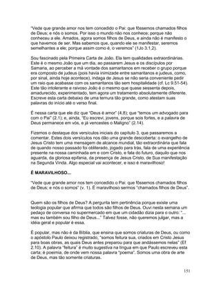 “Vede que grande amor nos tem concedido o Pai: que fôssemos chamados filhos
de Deus; e nós o somos. Por isso o mundo não nos conhece; porque não
conheceu a ele. Amados, agora somos filhos de Deus, e ainda não é manifesto o
que havemos de ser. Mas sabemos que, quando ele se manifestar, seremos
semelhantes a ele; porque assim como é, o veremos” (1Jo 3.1,2).
Sou fascinado pela Primeira Carta de João. Ela tem qualidades extraordinárias.
Este é o mesmo João que um dia, ao passarem Jesus e os discípulos por
Samaria, ao perceber a má vontade dos samaritanos em receber o grupo porque
era composto de judeus (pois havia inimizade entre samaritanos e judeus, como,
por sinal, ainda hoje acontece), indaga de Jesus se não seria conveniente pedir
um raio que acabasse com os samaritanos tão sem hospitalidade (cf. Lc 9.51-54).
Este tão intolerante e raivoso João é o mesmo que quase sessenta depois,
amadurecido, experimentado, tem agora um tratamento absolutamente diferente.
Escreve esta carta debaixo de uma ternura tão grande, como atestam suas
palavras do início até o verso final.
É nessa carta que ele diz que “Deus é amor” (4.8); que “temos um advogado para
com o Pai” (2.1); e, ainda, “Eu escrevi, jovens, porque sois fortes, e a palavra de
Deus permanece em vós, e já vencestes o Maligno” (2.14).
Fizemos o destaque dos versículos iniciais do capítulo 3, que passaremos a
comentar. Estes dois versículos nos dão uma grande descoberta: o evangelho de
Jesus Cristo tem uma mensagem de alcance mundial, tão extraordinária que fala
de quando nosso passado foi obliterado, jogado para trás, fala de uma experiência
presente na nossa caminhada em e com Cristo, e fala do futuro, daquilo que nos
aguarda, da gloriosa epifania, da presença de Jesus Cristo, de Sua manifestação
na Segunda Vinda. Algo especial vai acontecer, e isso é maravilhoso!
É MARAVILHOSO...
“Vede que grande amor nos tem concedido o Pai: que fôssemos chamados filhos
de Deus; e nós o somos” (v. 1). É maravilhoso sermos “chamados filhos de Deus”.
Quem são os filhos de Deus? A pergunta tem pertinência porque existe uma
teologia popular que afirma que todos são filhos de Deus. Ouvi nesta semana um
pedaço de conversa no supermercado em que um cidadão dizia para o outro: “...
mas eu também sou filho de Deus...” Talvez fosse, não queremos julgar, mas a
idéia geral e popular é essa.
É popular, mas não é da Bíblia, que ensina que somos criaturas de Deus, ou como
o apóstolo Paulo deixou registrado, “somos feitura sua, criados em Cristo Jesus
para boas obras, as quais Deus antes preparou para que andássemos nelas” (Ef
2.10). A palavra “feitura” é muito sugestiva na língua em que Paulo escreveu esta
carta; é poeimia, de onde vem nossa palavra “poema”. Somos uma obra de arte
de Deus, mas tão somente criaturas.
151
 