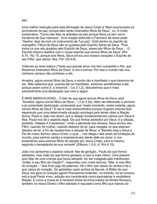 paz.
Uma melhor tradução para esta afirmação de Jesus Cristo é “Bem-aventurados os
promotores da paz, porque eles serão chamados filhos de Deus”, ou. A modo
exclamativo, “Como são feliz os artesãos da paz porque Deus os tem como
herdeiros de Sua natureza”. Uma oração atribuída a Francisco de Assis pede
“Senhor, faze de mim um instrumento de Tua paz”. Está dentro do espírito do
evangelho. Filhos de Deus são os guiados pelo Espírito Santo de Deus. “Pois
todos os que são guiados pelo Espírito de Deus, esses são filhos de Deus ... O
Espírito mesmo testifica com o nosso espírito que somos filhos de Deus” (Rm
8.14, 16); “E, porque sois filhos, Deus enviou aos nossos corações o Espírito de
seu Filho, que clama: Aba, Pai” (Gl 4.6).
Voltando ao texto básico (“Vede que grande amor nos tem concedido o Pai: que
fôssemos chamados filhos de Deus; e nós o somos. Por isso o mundo não nos
conhece; porque não conheceu a ele.
Amados, agora somos filhos de Deus, e ainda não é manifesto o que havemos de
ser. Mas sabemos que, quando ele se manifestar, seremos semelhantes a ele;
porque assim como é, o veremos”, 1Jo 3.1,2), descobrimos que é mais
extraordinária uma declaração que vem a seguir:
É MAIS MARAVILHOSO... O fato de que agora somos filhos de Deus, pois
“Amados, agora somos filhos de Deus...” (1Jo 3.2a). Além de referendar a primeira
e já comentada declaração, acrescenta que “neste momento, neste instante, agora
somos filhos de Deus”! E isto é mais extraordinária porque ninguém precisa ficar
esperando que uma determinada situação aconteça para tentar obter a filiação
divina. Paulo e João nos dizem que a relação fundamental dos salvos com Deus é
filial. Paulo nos dá o aspecto legal. Diz que fomos adotados por Deus: é a adoção,
portanto. Gálatas 4.5 esclarece: “vindo a plenitude dos tempos, Deus enviou seu
Filho, nascido de mulher, nascido debaixo de lei, para resgatar os que estavam
debaixo de lei, a fim de recebermos a adoção de filhos” e “Bendito seja o Deus e
Pai de nosso Senhor Jesus Cristo, o qual ... nos elegeu nele antes da fundação do
mundo, para sermos santos e irrepreensíveis diante dele em amor; e nos
predestinou para sermos filhos de adoção por Jesus Cristo, para si mesmo,
segundo o beneplácito de sua vontade” (Efésios 1.3-5; cf. Rm 8.15).
João nos apresenta o aspecto natural: fala de geração.. Paulo diz que fomos
adotados, mas João diz que fomos gerados, e isso é mais íntimo. Uma pessoa
quis falar de uma criança que havia adotado. Ao ser indagada pelo interlocutor,
“então, é seu filho de criação?”, respondeu com muita ternura, “Não, é meu filho
do coração...” Que lindo jogo de palavras. Há o filho que nasce do ventre e há o
que nasce do coração. Os apóstolos usam ambas as figuras. A Bíblia diz que
Deus nos gera no coração agora! Precisamos entender, no entanto, na lei romana,
sob a qual Paulo viveu, adoção era considerada como equivalente à verdadeira
filiação. E como a nossa lei é herdeira direta da linha-mestra do Direito Romano,
também no nosso Direito o filho adotado é reputado como filho que nasceu do
153
 