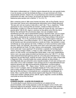 Este texto é referendado por “o Senhor mesmo descerá do céu com grande brado,
à voz do arcanjo, ao som da trombeta de Deus, e os que morreram em Cristo
ressuscitarão primeiro. Depois nós, os que ficarmos vivos seremos arrebatados
juntamente com eles, nas nuvens, ao encontro do Senhor nos ares, e assim
estaremos para sempre com o Senhor” (1 Ts 4.16, 17).
Nós o veremos como é. Não como homem de dores, não na Sua Paixão, isso já
ficou para trás! Vamos vê-Lo gloriosamente retornando como a Bíblia descreve:
“Eis que vem com as nuvens, e todo olho o verá” (Ap 1.7a), e, repetimos, “Então
aparecerá no céu o sinal do Filho do homem, e todas as tribos da terra se
lamentarão, e verão vir o Filho do homem sobre as nuvens do céu, com poder e
grande glória” (Mt 24.30). Agora o veremos na Sua glória como Rei dos reis e
Senhor dos senhores! Há uma terceira etapa: isso vai completar nossa
semelhança com Ele. Isso é extraordinário porque “Quando Cristo, que é a nossa
vida, se manifestar, então também vós vos manifestareis com ele em glória” (Cl
3.4). Agora, precisamos ter a mente de Cristo como Paulo enfatiza (“nós temos a
mente de Cristo, 1Co 2.16), precisamos imitar a Jesus Cristo agora (“sede pois
imitadores de Deus, como filhos amados”, Ef 5.1). Mas quando Jesus retornar, vai
de tal maneira que não somente teremos a mente de Cristo, mas também o corpo
semelhante ao corpo glorioso de Cristo. A Bíblia é um tanto econômica sobre esse
assunto. Paulo, por exemplo, não soube como dizer como seria este corpo igual
ao corpo glorioso de Cristo. Por isso, colocou uma expressão, “corpo espiritual”.
Como seria este “corpo espiritual”? É só lembrar o episódio da transfiguração:
“tomou Jesus consigo a Pedro, a Tiago e a João, irmão deste, e os conduziu à
parte a um alto monte; e foi transfigurado diante deles; o seu rosto resplandeceu
como o sol, e as suas vestes tornaram-se brancas como a luz” (Mt 17.1, 2). Esta
visão extraordinariamente gloriosa pode ser uma pista para entendermos o “corpo
espiritual” de que fala Paulo. Implícito em todo o que foi dito por João e Paulo está
a Segunda Vinda, a transformação dos corpos operada na ressurreição, a
reconfiguração dos que estiverem vivos naquela ocasião. E tudo isso começa com
uma coisa: a fé. E não é verdade? Tudo começa com fé. E essa felicidade de que
estamos gozando tem algo tremendamente emblemático: a própria palavra
começa com a sílaba – FÉ -. Diga a Jesus: “Senhor, eu creio no que Tu falas,
creio no que Tu pregas, creio na salvação trazida por Ti! Eu creio na Tua cruz,
creio e quero receber as bênçãos do Calvário!” O pecado é incompatível com o
fato de ser filho de Deus; é incompatível com o propósito da manifestação de
Cristo. Mas o querido leitor não precisa esperar pela Segunda Vinda de Jesus
Cristo para receber a filiação divina: pela fé, agora, segundo o ensino da Bíblia,
você pode se tornar filho de Deus!
Parte XXVI
EVANGELIZAÇÃO - A AÇÃO DO EVANGELHO
O mundo atual no qual vivemos se encontra em um estado terrível
pecaminosidade, onde muitas pessoas a cada dia seguem rumo à morte, sem
esperança alguma de salvação. Porém há um povo sobre a terra que recebeu
uma mensagem de vida, de luz, para ser entregue aos homens. Este povo não
155
 