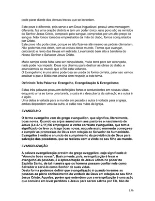 pode parar diante das densas trevas que se levantam.
Este povo é diferente, pois serve a um Deus inigualável, possui uma mensagem
diferente, faz uma oração distinta e tem um poder único, este povo são os remidos
do Senhor Jesus Cristo, comprado pelo sangue, comprados por um alto preço de
sangue. Não fomos tomados emprestados da mão do diabo, fomos conquistados
por Cristo.
Este povo não pode calar, porque se isto fizer-se até mesmo as pedras clamariam.
Não podemos nos deter, com as coisas deste mundo. Temos que avançar,
colocando o reino das trevas em retirada. Levantando bem alto a bandeira do
Nosso Senhor e Salvador Jesus Cristo.
Muito campo ainda falta para ser conquistado, muita terra para ser alcançada,
nada pode nos impedir, Deus nos chamou para destruir as obras do diabo, e
anunciarmos ao mundo que o Rei está voltando.
O Evangelismo é uma arma poderosa se usada de forma correta, para isso vamos
analisar o que a Bíblia nos ensina com respeito a este tema.
Definindo Três Palavras: Evangelho, Evangelização & Evangelismo
Estas três palavras possuem definições fortes e contundentes em nossas vidas,
enquanto uma se torna uma tarefa, a outra é a descoberta da salvação e a outra é
a ação.
Uma delas é voltada para o mundo em pecado a outra é voltada para a Igreja,
ambas dependem uma da outra, e estão nas mãos da Igreja.
EVANGELHO
O termo evangelho vem do grego evanguélion, que significa, literalmente,
boas novas. Quando os anjos anunciaram aos pastores o nascimento de
Jesus (Lc 2.10,11) foi empregado o verbo correlato evanguelizo, que tem o
significado de levo ou trago boas novas, naquele exato momento começa-se
a cumprir as promessas de Deus com relação ao Salvador da humanidade.
Evangelho é então o anuncio do cumprimento da providência de Deus para
salvação dos pecadores, que se realizou com a vinda de seu filho ao mundo.
EVANGELIZAÇÃO
A palavra evangelização provém do grego evaggelizo, cujo significado é:
"Anuncio boas novas". Basicamente, pois, evangelização é levar o
evangelho às pessoas, é a apresentação de Jesus Cristo no poder do
Espírito Santo, de tal maneira que os homens possam confiar nele como
Salvador e servi-lo como Senhor de suas vidas.
Desta forma podemos definir que evangelização é quando levamos as
pessoas ao pleno conhecimento da verdade de Deus em relação ao seu filho
Jesus Cristo. Aqueles, porém que entendem que a evangelização é uma ação
que consiste em levar perdidos a Jesus para serem salvos por Ele, hão de
156
 