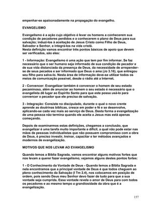 empenhar-se apaixonadamente na propagação do evangelho.
EVANGELISMO
Evangelismo é a ação cujo objetivo é levar os homens a conhecerem sua
condição de pecadores perdidos e a conhecerem o plano de Deus para sua
salvação; induzi-los à aceitação de Jesus Cristo como Filho de Deus,
Salvador e Senhor, e integrá-los na vida cristã.
Nesta definição vamos encontrar três pontos básicos de apoio que devem
ser verificados, são eles:
1 - Informação: Evangelismo é uma ação que tem por fim informar. Se faz
necessário que o ser humano seja informado de sua condição de pecador e
de sua vida distanciada da presença de Deus, da necessidade de arrepender-
se de seus pecados e ser informado que Deus o ama (Jo 3.16), que entregou
seu filho para salva-lo. Nesta área de informação deve-se utilizar todos os
meios de comunicação possível, desde o rádio até a Internet.
2 - Convencer: Evangelizar também é convencer o homem de seu estado
pecaminoso, além de anunciar ao homem o seu estado é necessário que o
evangelista dê lugar ao Espírito Santo para que este possa usá-lo para
convencer o pecador que ele precisa de salvação.
3 - Integração: Consiste no discipulado, durante o qual o novo crente
aprende as doutrinas bíblicas, cresce em poder e fé e se desenvolve,
aplicando-se cada vez mais ao serviço de Deus. Desta forma a evangelização
de uma pessoa não termina quando ele aceita a Jesus mas está apenas
começando.
Depois de examinarmos estas definições, chegamos a conclusão, que
evangelizar é uma tarefa muito importante e difícil, a qual não pode estar nas
mãos de pessoas individualistas que não possuem compromisso com a obra
de Deus, é preciso investir, treinar, capacitar e ter métodos avançados e
modernos de evangelização.
MOTIVOS QUE NOS LEVAM AO EVANGELISMO
Quando lemos a Bíblia Sagrada, vamos encontrar alguns motivos fortes que
nos levam a querer fazer evangelismo, vejamos alguns destes pontos fortes:
1 - O Conhecimento da Vontade de Deus - Quando lemos a Bíblia Sagrada e
nela encontramos que a principal vontade de Deus é que todos cheguem ao
pleno conhecimento da Salvação (I Tm 2.4), nos colocamos em posição de
ordem, pois sendo Deus meu Senhor devo fazer de tudo para que a sua
vontade seja cumprida. Essa vontade revela o amor de Deus para com todos
os pecadores e ao mesmo tempo a grandiosidade da obra que é a
evangelização.
157
 