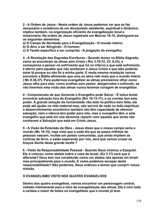 2 - A Ordem de Jesus - Nesta ordem de Jesus podemos ver que se faz
necessário a existência de um discipulado obediente, espiritual e dinâmico;
implica também, na organização eficiente da evangelização local e
missionária. Na ordem de Jesus registrada em Marcos 16.15, distinguem-se
os seguintes elementos:
a) O Campo de Atividade para a Evangelização - O mundo inteiro;
b) O Alvo a ser Atingindo - O homem;
c) A Tarefa específica a ser cumprida - A pregação do evangelho.
3 - A Revelação das Sagradas Escrituras - Quando lemos na Bíblia Sagrada,
como se encontram as almas sem Cristo ( Rm 3.10-12, 23; 6.23), e
começamos a pensar no sofrimento que há no inferno e que este sofrimento
é eterno para aqueles que não aceitaram a Jesus Cristo e que eles poderão
estar lá porque eu não fiz a minha parte. E nesta mesma revelação vamos
encontrar a Bíblia afirmando que uma só alma vale mais que o mundo inteiro
( Mc 8.36,37). Para podermos evangelizar as almas precisamos olhar como
Jesus olha para elas; como ovelhas sem pastor, desgarradas e sofrendo, se
não tivermos esta visão das almas nunca teremos coragem de evangelizar.
4 - Compreensão de que Somente o Evangelho pode Salvar - É tolice tentar
encontrar salvação fora do Evangelho (Rm 10.13-17), e os crentes tem este
poder. A grande solução da humanidade não está na política bem feita, ela
pode até ajudar na vida material mas, não servirá de nada no lado espiritual,
o desenvolvimento econômico também não têm capacidade de oferecer
salvação, nem a ciência tem poder para isto, mas o evangelho têm, e este
evangelho que está em nós devemos repartir com aqueles que ainda não
conhecem a Salvação que está em Cristo Jesus.
5 - A Visão da Extensão da Obra - Jesus disse que o nosso campo seria o
mundo (Mc 16.15), haja vista que a cada dia que se passa milhões de
pessoas nascem, muitas em países comunistas, que ainda impõem as
cortinas de ferro, e estão esperando por nós, será que vamos cruzar os
braços diante desta grande tarefa ?
6 - Visão da Responsabilidade Pessoal - Quando Deus chamou a Ezequiel,
Ele o colocou como atalaia sobre a casa de Israel, (Ez 3.17) será que é
diferente? Deus tem nos constituído como um atalaia não apenas em Israel
mas principalmente para o mundo. E como podemos escapar desta
responsabilidade? Não podemos, Deus ordenou e temos que cumprir nossa
missão.
O EVANGELISMO VISTO NOS QUATRO EVANGELHOS
Dentro dos quatro evangelhos, vamos encontrar um personagem central,
voltado inteiramente para a obra de evangelização das almas, Ele é com toda
a certeza o maior de todos os evangelistas que o mundo já teve.
158
 
