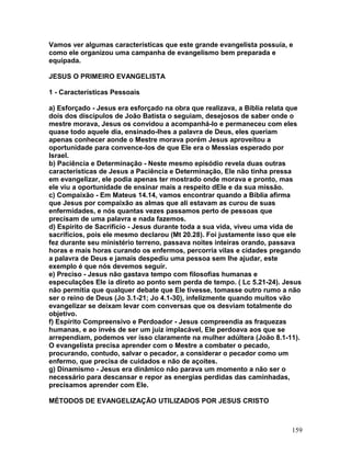 Vamos ver algumas características que este grande evangelista possuía, e
como ele organizou uma campanha de evangelismo bem preparada e
equipada.
JESUS O PRIMEIRO EVANGELISTA
1 - Características Pessoais
a) Esforçado - Jesus era esforçado na obra que realizava, a Bíblia relata que
dois dos discípulos de João Batista o seguiam, desejosos de saber onde o
mestre morava, Jesus os convidou a acompanhá-lo e permaneceu com eles
quase todo aquele dia, ensinado-lhes a palavra de Deus, eles queriam
apenas conhecer aonde o Mestre morava porém Jesus aproveitou a
oportunidade para convence-los de que Ele era o Messias esperado por
Israel.
b) Paciência e Determinação - Neste mesmo episódio revela duas outras
características de Jesus a Paciência e Determinação, Ele não tinha pressa
em evangelizar, ele podia apenas ter mostrado onde morava e pronto, mas
ele viu a oportunidade de ensinar mais a respeito dEle e da sua missão.
c) Compaixão - Em Mateus 14.14, vamos encontrar quando a Bíblia afirma
que Jesus por compaixão as almas que ali estavam as curou de suas
enfermidades, e nós quantas vezes passamos perto de pessoas que
precisam de uma palavra e nada fazemos.
d) Espírito de Sacrifício - Jesus durante toda a sua vida, viveu uma vida de
sacrifícios, pois ele mesmo declarou (Mt 20.28). Foi justamente isso que ele
fez durante seu ministério terreno, passava noites inteiras orando, passava
horas e mais horas curando os enfermos, percorria vilas e cidades pregando
a palavra de Deus e jamais despediu uma pessoa sem lhe ajudar, este
exemplo é que nós devemos seguir.
e) Preciso - Jesus não gastava tempo com filosofias humanas e
especulações Ele ia direto ao ponto sem perda de tempo. ( Lc 5.21-24). Jesus
não permitia que qualquer debate que Ele tivesse, tomasse outro rumo a não
ser o reino de Deus (Jo 3.1-21; Jo 4.1-30), infelizmente quando muitos vão
evangelizar se deixam levar com conversas que os desviam totalmente do
objetivo.
f) Espírito Compreensivo e Perdoador - Jesus compreendia as fraquezas
humanas, e ao invés de ser um juiz implacável, Ele perdoava aos que se
arrependiam, podemos ver isso claramente na mulher adúltera (João 8.1-11).
O evangelista precisa aprender com o Mestre a combater o pecado,
procurando, contudo, salvar o pecador, a considerar o pecador como um
enfermo, que precisa de cuidados e não de açoites.
g) Dinamismo - Jesus era dinâmico não parava um momento a não ser o
necessário para descansar e repor as energias perdidas das caminhadas,
precisamos aprender com Ele.
MÉTODOS DE EVANGELIZAÇÃO UTILIZADOS POR JESUS CRISTO
159
 