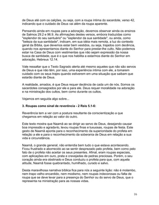 de Deus até com os calções, ou seja, com a roupa íntima do sacerdote, verso 42,
indicando que o cuidado de Deus vai além da roupa aparente.
Pensando ainda em roupas para a adoração, devemos observar ainda os ensinos
de Salmos 29.2 e 96.9. As afirmações destes versos, embora traduzidas como
"esplendor do seu santuário" ou "esplendor da sua santidade", ou ainda, como
"beleza da sua santidade", indicam, em sua idéia mais remota, a luz do contexto
geral da Bíblia, que devemos estar bem vestidos, ou seja, trajados com decência,
quando nos apresentamos diante do Senhor para prestar-lhe culto. Não podemos
estar na Casa de Deus com vestimentas que não sejam expressão da nossa
busca de santidade, que é o que nos habilita a estarmos diante do Senhor em
adoração, Hebreus 12.14.
Vale ressaltar que o Texto Sagrado alerta até mesmo aqueles que não são servos
de Deus e que não têm, por isso, uma experiência íntima com ele, a tomarem
cuidado com os seus trajes quando estiverem em uma situação que saibam que
estarão diante de Deus.
A realidade, amados, é que Deus requer decência de cada um de nós. Somos os
sacerdotes consagrados por ele e para ele. Deus requer moralidade na adoração
e na ministração dos cultos, bem como durante os cultos.
Vejamos em seguida algo sobre...
3. Roupas como sinal de reverência - 2 Reis 5.1-6:
Reverência tem a ver com a postura resultante da conscientização a que
chegamos em relação ao valor do outro.
Este texto mostra que Naamã ao se dirigir ao servo de Deus, desejando causar
boa impressão e agrada-lo, levou roupas finas e luxuosas, roupas de festa. Este
gesto de Naamã aponta para o reconhecimento da superioridade do profeta em
relação a ele e para o reconhecimento da soberania de Deus em relação a sua
vida e circunstância.
Naamã, o grande general, não entendia bem tudo o que estava acontecendo.
Ficou frustrado e aborrecido ao se sentir desprezado pelo profeta, bem como pelo
fato de o profeta não aceitar os seus presentes. Afinal, eram roupas especiais,
com aplicações em ouro, prata e cravejadas de pedras preciosas. Porém, o seu
coração ainda era obstinado e Deus conduziu o profeta para que, com aquela
atitude, Naamã fosse quebrantado, humilhado, curado e salvo.
Desta maravilhosa narrativa bíblica fica para nós a seguinte lição: não é molambo,
nem trapo velho encardido, nem modismo, nem roupas indecorosas ou falta de
roupa que se deve levar para a presença do Senhor ou do servo de Deus, que o
representa na ministração para as nossas vidas.
16
 