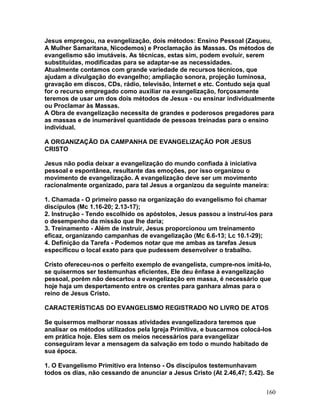 Jesus empregou, na evangelização, dois métodos: Ensino Pessoal (Zaqueu,
A Mulher Samaritana, Nicodemos) e Proclamação às Massas. Os métodos de
evangelismo são imutáveis. As técnicas, estas sim, podem evoluir, serem
substituídas, modificadas para se adaptar-se as necessidades.
Atualmente contamos com grande variedade de recursos técnicos, que
ajudam a divulgação do evangelho; ampliação sonora, projeção luminosa,
gravação em discos, CDs, rádio, televisão, Internet e etc. Contudo seja qual
for o recurso empregado como auxiliar na evangelização, forçosamente
teremos de usar um dos dois métodos de Jesus - ou ensinar individualmente
ou Proclamar às Massas.
A Obra de evangelização necessita de grandes e poderosos pregadores para
as massas e de inumerável quantidade de pessoas treinadas para o ensino
individual.
A ORGANIZAÇÃO DA CAMPANHA DE EVANGELIZAÇÃO POR JESUS
CRISTO
Jesus não podia deixar a evangelização do mundo confiada à iniciativa
pessoal e espontânea, resultante das emoções, por isso organizou o
movimento de evangelização. A evangelização deve ser um movimento
racionalmente organizado, para tal Jesus a organizou da seguinte maneira:
1. Chamada - O primeiro passo na organização do evangelismo foi chamar
discípulos (Mc 1.16-20; 2.13-17);
2. Instrução - Tendo escolhido os apóstolos, Jesus passou a instruí-los para
o desempenho da missão que lhe daria;
3. Treinamento - Além de instruir, Jesus proporcionou um treinamento
eficaz, organizando campanhas de evangelização (Mc 6.6-13; Lc 10.1-29);
4. Definição da Tarefa - Podemos notar que me ambas as tarefas Jesus
especificou o local exato para que pudessem desenvolver o trabalho.
Cristo ofereceu-nos o perfeito exemplo de evangelista, cumpre-nos imitá-lo,
se quisermos ser testemunhas eficientes, Ele deu ênfase à evangelização
pessoal, porém não descartou a evangelização em massa, é necessário que
hoje haja um despertamento entre os crentes para ganhara almas para o
reino de Jesus Cristo.
CARACTERÍSTICAS DO EVANGELISMO REGISTRADO NO LIVRO DE ATOS
Se quisermos melhorar nossas atividades evangelizadora teremos que
analisar os métodos utilizados pela Igreja Primitiva, e buscarmos colocá-los
em prática hoje. Eles sem os meios necessários para evangelizar
conseguiram levar a mensagem da salvação em todo o mundo habitado de
sua época.
1. O Evangelismo Primitivo era Intenso - Os discípulos testemunhavam
todos os dias, não cessando de anunciar a Jesus Cristo (At 2.46,47; 5.42). Se
160
 